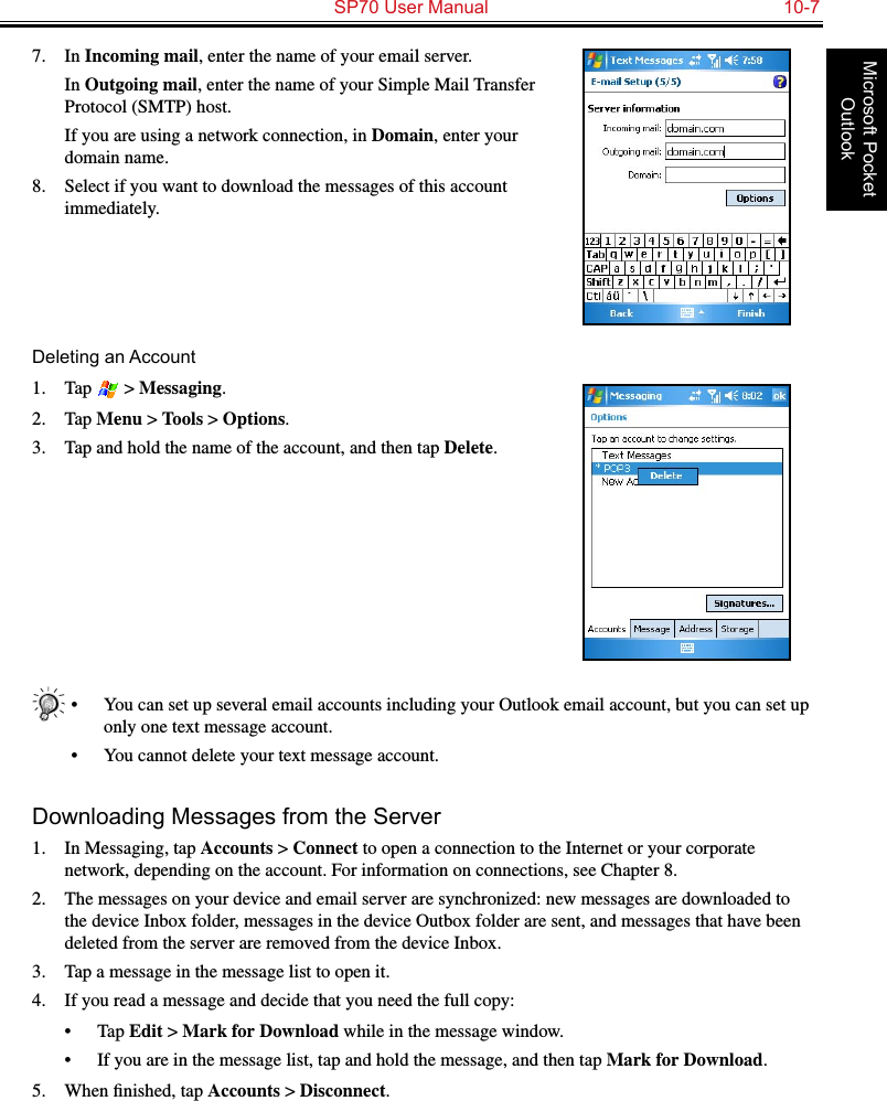   SP70 User Manual  10-7Microsoft Pocket Outlook7.  In Incoming mail, enter the name of your email server.  In Outgoing mail, enter the name of your Simple Mail Transfer Protocol (SMTP) host.  If you are using a network connection, in Domain, enter your domain name.8.  Select if you want to download the messages of this account immediately.Deleting an Account1.  Tap   &gt; Messaging.2.  Tap Menu &gt; Tools &gt; Options.3.  Tap and hold the name of the account, and then tap Delete.•  You can set up several email accounts including your Outlook email account, but you can set up only one text message account.•  You cannot delete your text message account.Downloading Messages from the Server1.  In Messaging, tap Accounts &gt; Connect to open a connection to the Internet or your corporate network, depending on the account. For information on connections, see Chapter 8.2.  The messages on your device and email server are synchronized: new messages are downloaded to the device Inbox folder, messages in the device Outbox folder are sent, and messages that have been deleted from the server are removed from the device Inbox. 3.  Tap a message in the message list to open it.4.  If you read a message and decide that you need the full copy:•  Tap Edit &gt; Mark for Download while in the message window.•  If you are in the message list, tap and hold the message, and then tap Mark for Download. 5.  When ﬁnished, tap Accounts &gt; Disconnect.