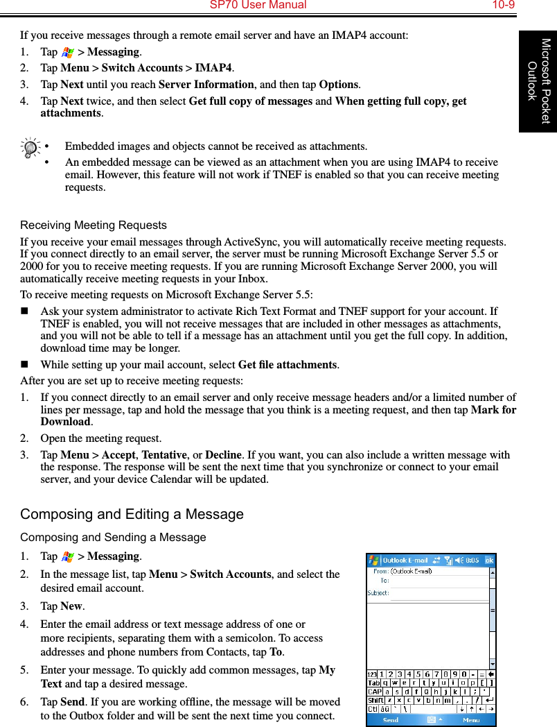   SP70 User Manual  10-9Microsoft Pocket OutlookIf you receive messages through a remote email server and have an IMAP4 account:1.  Tap   &gt; Messaging.2.  Tap Menu &gt; Switch Accounts &gt; IMAP4.3.  Tap Next until you reach Server Information, and then tap Options.4.  Tap Next twice, and then select Get full copy of messages and When getting full copy, get attachments.•  Embedded images and objects cannot be received as attachments.•  An embedded message can be viewed as an attachment when you are using IMAP4 to receive email. However, this feature will not work if TNEF is enabled so that you can receive meeting requests.Receiving Meeting RequestsIf you receive your email messages through ActiveSync, you will automatically receive meeting requests. If you connect directly to an email server, the server must be running Microsoft Exchange Server 5.5 or 2000 for you to receive meeting requests. If you are running Microsoft Exchange Server 2000, you will automatically receive meeting requests in your Inbox.To receive meeting requests on Microsoft Exchange Server 5.5:n  Ask your system administrator to activate Rich Text Format and TNEF support for your account. If TNEF is enabled, you will not receive messages that are included in other messages as attachments, and you will not be able to tell if a message has an attachment until you get the full copy. In addition, download time may be longer.n  While setting up your mail account, select Get ﬁle attachments. After you are set up to receive meeting requests:1.  If you connect directly to an email server and only receive message headers and/or a limited number of lines per message, tap and hold the message that you think is a meeting request, and then tap Mark for Download.2.  Open the meeting request. 3.  Tap Menu &gt; Accept, Tentative, or Decline. If you want, you can also include a written message with the response. The response will be sent the next time that you synchronize or connect to your email server, and your device Calendar will be updated.Composing and Editing a MessageComposing and Sending a Message1.  Tap   &gt; Messaging.2.  In the message list, tap Menu &gt; Switch Accounts, and select the desired email account.3.  Tap New.4.  Enter the email address or text message address of one or more recipients, separating them with a semicolon. To access addresses and phone numbers from Contacts, tap To.5.  Enter your message. To quickly add common messages, tap My Text and tap a desired message.6.  Tap Send. If you are working ofﬂine, the message will be moved to the Outbox folder and will be sent the next time you connect.