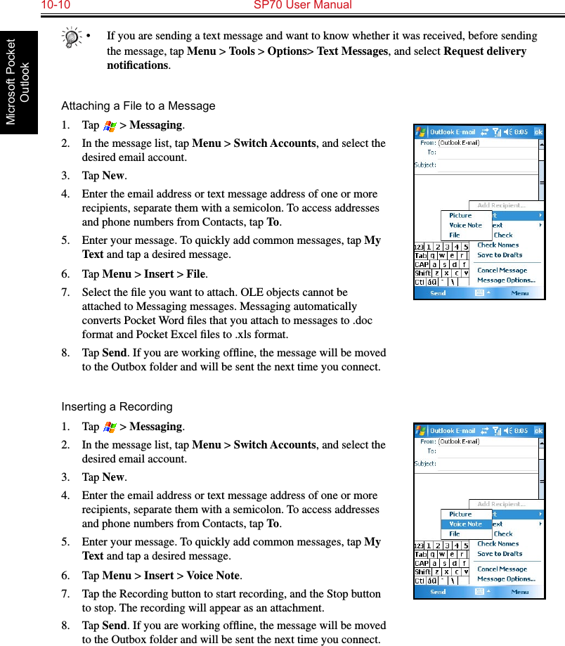 10-10  SP70 User ManualMicrosoft Pocket Outlook•  If you are sending a text message and want to know whether it was received, before sending the message, tap Menu &gt; Tools &gt; Options&gt; Text Messages, and select Request delivery notiﬁcations.Attaching a File to a Message1.  Tap   &gt; Messaging.2.  In the message list, tap Menu &gt; Switch Accounts, and select the desired email account.3.  Tap New.4.  Enter the email address or text message address of one or more recipients, separate them with a semicolon. To access addresses and phone numbers from Contacts, tap To.5.  Enter your message. To quickly add common messages, tap My Text and tap a desired message.6.  Tap Menu &gt; Insert &gt; File.7.  Select the ﬁle you want to attach. OLE objects cannot be attached to Messaging messages. Messaging automatically converts Pocket Word ﬁles that you attach to messages to .doc format and Pocket Excel ﬁles to .xls format.8.  Tap Send. If you are working ofﬂine, the message will be moved to the Outbox folder and will be sent the next time you connect.Inserting a Recording1.  Tap   &gt; Messaging.2.  In the message list, tap Menu &gt; Switch Accounts, and select the desired email account.3.  Tap New.4.  Enter the email address or text message address of one or more recipients, separate them with a semicolon. To access addresses and phone numbers from Contacts, tap To.5.  Enter your message. To quickly add common messages, tap My Text and tap a desired message.6.  Tap Menu &gt; Insert &gt; Voice Note.7.  Tap the Recording button to start recording, and the Stop button to stop. The recording will appear as an attachment.8.  Tap Send. If you are working ofﬂine, the message will be moved to the Outbox folder and will be sent the next time you connect.