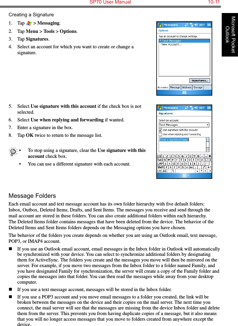   SP70 User Manual  10-11Microsoft Pocket OutlookCreating a Signature1.  Tap   &gt; Messaging.2.  Tap Menu &gt; Tools &gt; Options.3.  Tap Signatures.4.  Select an account for which you want to create or change a signature.5.  Select Use signature with this account if the check box is not selected.6.  Select Use when replying and forwarding if wanted.7.  Enter a signature in the box.8.  Tap OK twice to return to the message list.•  To stop using a signature, clear the Use signature with this account check box.•  You can use a different signature with each account.Message FoldersEach email account and text message account has its own folder hierarchy with ﬁve default folders: Inbox, Outbox, Deleted Items, Drafts, and Sent Items. The messages you receive and send through the mail account are stored in these folders. You can also create additional folders within each hierarchy. The Deleted Items folder contains messages that have been deleted from the device. The behavior of the Deleted Items and Sent Items folders depends on the Messaging options you have chosen.The behavior of the folders you create depends on whether you are using an Outlook email, text message, POP3, or IMAP4 account.n  If you use an Outlook email account, email messages in the Inbox folder in Outlook will automatically be synchronized with your device. You can select to synchronize additional folders by designating them for ActiveSync. The folders you create and the messages you move will then be mirrored on the server. For example, if you move two messages from the Inbox folder to a folder named Family, and you have designated Family for synchronization, the server will create a copy of the Family folder and copies the messages into that folder. You can then read the messages while away from your desktop computer.n  If you use a text message account, messages will be stored in the Inbox folder.n  If you use a POP3 account and you move email messages to a folder you created, the link will be broken between the messages on the device and their copies on the mail server. The next time you connect, the mail server will see that the messages are missing from the device Inbox folder and delete them from the server. This prevents you from having duplicate copies of a message, but it also means that you will no longer access messages that you move to folders created from anywhere except the device.