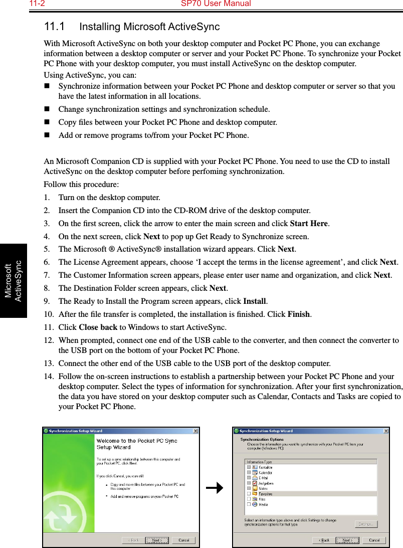 11-2  SP70 User ManualMicrosoft ActiveSync11.1  Installing Microsoft ActiveSyncWith Microsoft ActiveSync on both your desktop computer and Pocket PC Phone, you can exchange information between a desktop computer or server and your Pocket PC Phone. To synchronize your Pocket PC Phone with your desktop computer, you must install ActiveSync on the desktop computer. Using ActiveSync, you can:n  Synchronize information between your Pocket PC Phone and desktop computer or server so that you have the latest information in all locations.n  Change synchronization settings and synchronization schedule.n  Copy ﬁles between your Pocket PC Phone and desktop computer.n  Add or remove programs to/from your Pocket PC Phone.An Microsoft Companion CD is supplied with your Pocket PC Phone. You need to use the CD to install ActiveSync on the desktop computer before perfoming synchronization.Follow this procedure:1.  Turn on the desktop computer.2.  Insert the Companion CD into the CD-ROM drive of the desktop computer.3.  On the ﬁrst screen, click the arrow to enter the main screen and click Start Here.4.   On the next screen, click Next to pop up Get Ready to Synchronize screen.5.  The Microsoft ® ActiveSync® installation wizard appears. Click Next.6.  The License Agreement appears, choose ‘I accept the terms in the license agreement’, and click Next.7.  The Customer Information screen appears, please enter user name and organization, and click Next.8.  The Destination Folder screen appears, click Next.9.  The Ready to Install the Program screen appears, click Install.10.  After the ﬁle transfer is completed, the installation is ﬁnished. Click Finish.11.  Click Close back to Windows to start ActiveSync.12.  When prompted, connect one end of the USB cable to the converter, and then connect the converter to the USB port on the bottom of your Pocket PC Phone.13.  Connect the other end of the USB cable to the USB port of the desktop computer.14.  Follow the on-screen instructions to establish a partnership between your Pocket PC Phone and your desktop computer. Select the types of information for synchronization. After your ﬁrst synchronization, the data you have stored on your desktop computer such as Calendar, Contacts and Tasks are copied to your Pocket PC Phone. 