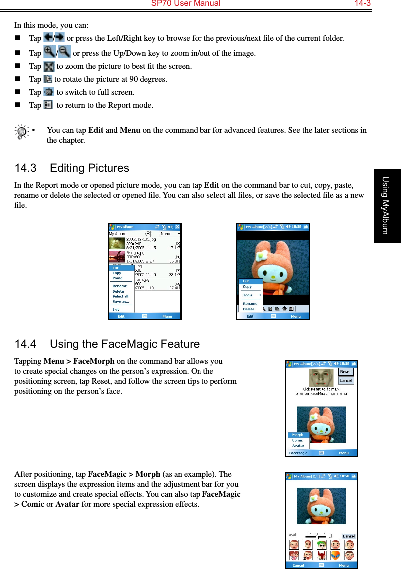   SP70 User Manual  14-3Using MyAlbumIn this mode, you can:n  Tap  /  or press the Left/Right key to browse for the previous/next ﬁle of the current folder.n  Tap  /  or press the Up/Down key to zoom in/out of the image.n  Tap   to zoom the picture to best ﬁt the screen.n  Tap   to rotate the picture at 90 degrees.n  Tap   to switch to full screen.n  Tap   to return to the Report mode.•  You can tap Edit and Menu on the command bar for advanced features. See the later sections in the chapter.14.3  Editing PicturesIn the Report mode or opened picture mode, you can tap Edit on the command bar to cut, copy, paste, rename or delete the selected or opened ﬁle. You can also select all ﬁles, or save the selected ﬁle as a new ﬁle.14.4  Using the FaceMagic FeatureTapping Menu &gt; FaceMorph on the command bar allows you to create special changes on the person’s expression. On the positioning screen, tap Reset, and follow the screen tips to perform positioning on the person’s face.After positioning, tap FaceMagic &gt; Morph (as an example). The screen displays the expression items and the adjustment bar for you to customize and create special effects. You can also tap FaceMagic &gt; Comic or Avatar for more special expression effects.