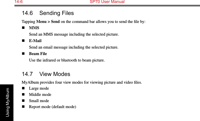 14-6  SP70 User ManualUsing MyAlbum14.6  Sending FilesTapping Menu &gt; Send on the command bar allows you to send the ﬁle by:n MMS  Send an MMS message including the selected picture.n E-Mail  Send an email message including the selected picture.n Beam File  Use the infrared or bluetooth to beam picture.14.7  View ModesMyAlbum provides four view modes for viewing picture and video ﬁles.n  Large moden  Middle moden  Small moden  Report mode (default mode)