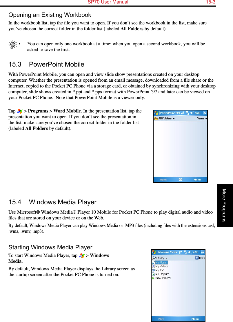   SP70 User Manual  15-3More ProgramsOpening an Existing WorkbookIn the workbook list, tap the ﬁle you want to open. If you don’t see the workbook in the list, make sure you’ve chosen the correct folder in the folder list (labeled All Folders by default).•  You can open only one workbook at a time; when you open a second workbook, you will be asked to save the ﬁrst.15.3  PowerPoint MobileWith PowerPoint Mobile, you can open and view slide show presentations created on your desktop computer. Whether the presentation is opened from an email message, downloaded from a ﬁle share or the Internet, copied to the Pocket PC Phone via a storage card, or obtained by synchronizing with your desktop computer, slide shows created in *.ppt and *.pps format with PowerPoint ‘97 and later can be viewed on your Pocket PC Phone.  Note that PowerPoint Mobile is a viewer only.Tap   &gt; Programs &gt; Word Mobile. In the presentation list, tap the presentation you want to open. If you don’t see the presentation in the list, make sure you’ve chosen the correct folder in the folder list (labeled All Folders by default).15.4  Windows Media PlayerUse Microsoft® Windows Media® Player 10 Mobile for Pocket PC Phone to play digital audio and video ﬁles that are stored on your device or on the Web.By default, Windows Media Player can play Windows Media or  MP3 ﬁles (including ﬁles with the extensions .asf, .wma, .wmv, .mp3).Starting Windows Media PlayerTo start Windows Media Player, tap   &gt; Windows  Media.By default, Windows Media Player displays the Library screen as the startup screen after the Pocket PC Phone is turned on.