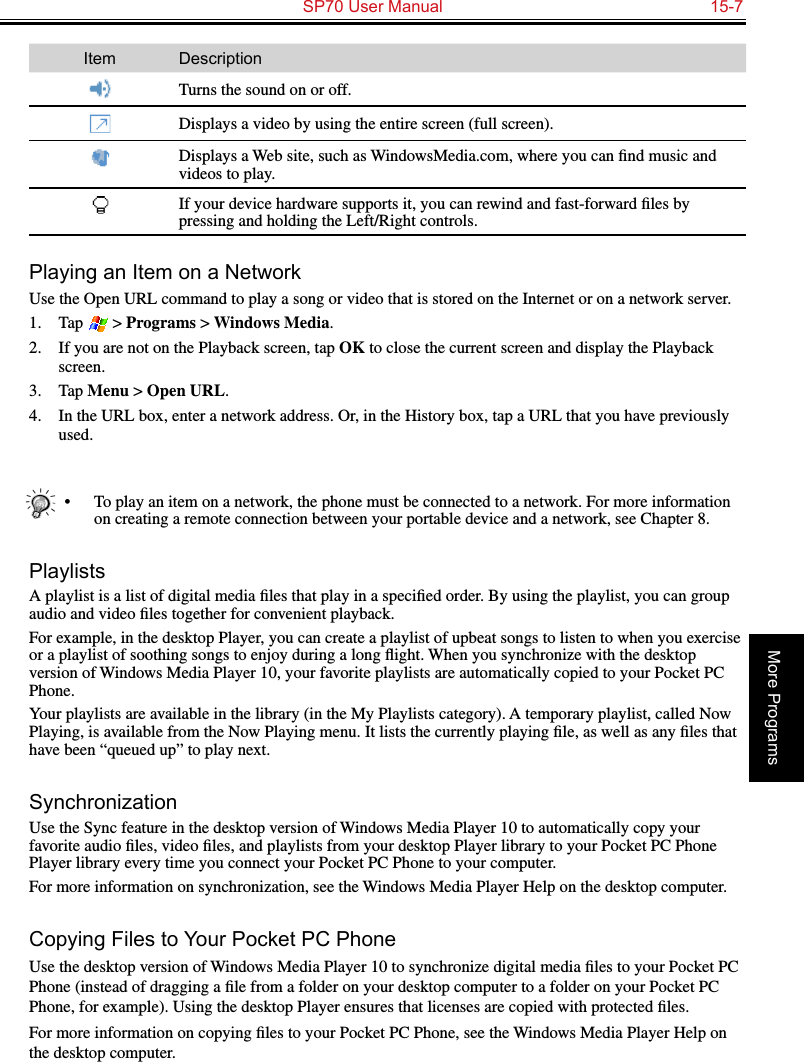   SP70 User Manual  15-7More ProgramsItem DescriptionTurns the sound on or off.Displays a video by using the entire screen (full screen).Displays a Web site, such as WindowsMedia.com, where you can ﬁnd music and videos to play.If your device hardware supports it, you can rewind and fast-forward ﬁles by pressing and holding the Left/Right controls.Playing an Item on a NetworkUse the Open URL command to play a song or video that is stored on the Internet or on a network server.1.  Tap   &gt; Programs &gt; Windows Media.2.  If you are not on the Playback screen, tap OK to close the current screen and display the Playback screen.3.  Tap Menu &gt; Open URL.4.  In the URL box, enter a network address. Or, in the History box, tap a URL that you have previously used.•  To play an item on a network, the phone must be connected to a network. For more information on creating a remote connection between your portable device and a network, see Chapter 8.PlaylistsA playlist is a list of digital media ﬁles that play in a speciﬁed order. By using the playlist, you can group audio and video ﬁles together for convenient playback.For example, in the desktop Player, you can create a playlist of upbeat songs to listen to when you exercise or a playlist of soothing songs to enjoy during a long ﬂight. When you synchronize with the desktop version of Windows Media Player 10, your favorite playlists are automatically copied to your Pocket PC Phone.Your playlists are available in the library (in the My Playlists category). A temporary playlist, called Now Playing, is available from the Now Playing menu. It lists the currently playing ﬁle, as well as any ﬁles that have been “queued up” to play next.SynchronizationUse the Sync feature in the desktop version of Windows Media Player 10 to automatically copy your favorite audio ﬁles, video ﬁles, and playlists from your desktop Player library to your Pocket PC Phone Player library every time you connect your Pocket PC Phone to your computer.For more information on synchronization, see the Windows Media Player Help on the desktop computer.Copying Files to Your Pocket PC PhoneUse the desktop version of Windows Media Player 10 to synchronize digital media ﬁles to your Pocket PC Phone (instead of dragging a ﬁle from a folder on your desktop computer to a folder on your Pocket PC Phone, for example). Using the desktop Player ensures that licenses are copied with protected ﬁles.For more information on copying ﬁles to your Pocket PC Phone, see the Windows Media Player Help on the desktop computer.