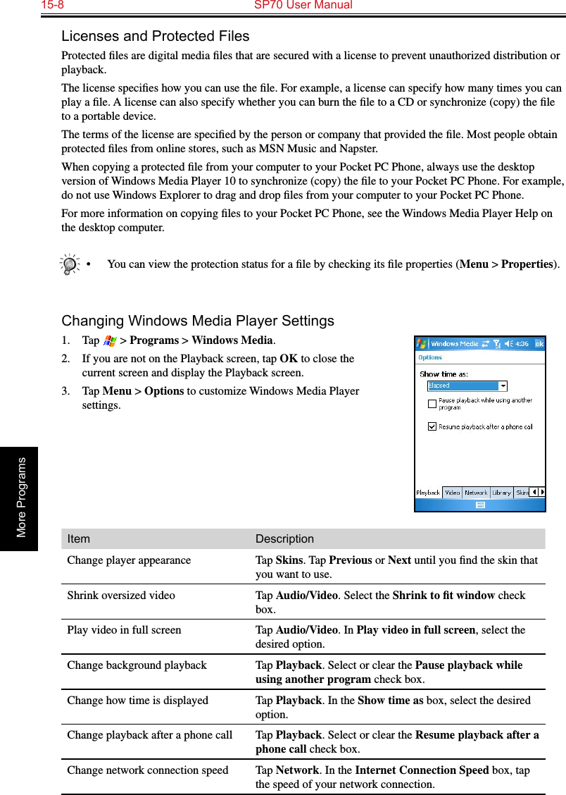 15-8  SP70 User ManualMore ProgramsLicenses and Protected FilesProtected ﬁles are digital media ﬁles that are secured with a license to prevent unauthorized distribution or playback.The license speciﬁes how you can use the ﬁle. For example, a license can specify how many times you can play a ﬁle. A license can also specify whether you can burn the ﬁle to a CD or synchronize (copy) the ﬁle to a portable device.The terms of the license are speciﬁed by the person or company that provided the ﬁle. Most people obtain protected ﬁles from online stores, such as MSN Music and Napster.When copying a protected ﬁle from your computer to your Pocket PC Phone, always use the desktop version of Windows Media Player 10 to synchronize (copy) the ﬁle to your Pocket PC Phone. For example, do not use Windows Explorer to drag and drop ﬁles from your computer to your Pocket PC Phone.For more information on copying ﬁles to your Pocket PC Phone, see the Windows Media Player Help on the desktop computer.•  You can view the protection status for a ﬁle by checking its ﬁle properties (Menu &gt; Properties).Changing Windows Media Player Settings1.  Tap   &gt; Programs &gt; Windows Media.2.  If you are not on the Playback screen, tap OK to close the current screen and display the Playback screen.3.  Tap Menu &gt; Options to customize Windows Media Player settings.Item DescriptionChange player appearance Tap Skins. Tap Previous or Next until you ﬁnd the skin that you want to use.Shrink oversized video Tap Audio/Video. Select the Shrink to ﬁt window check box.Play video in full screen Tap Audio/Video. In Play video in full screen, select the desired option.Change background playback Tap Playback. Select or clear the Pause playback while using another program check box.Change how time is displayed Tap Playback. In the Show time as box, select the desired option.Change playback after a phone call Tap Playback. Select or clear the Resume playback after a phone call check box.Change network connection speed Tap Network. In the Internet Connection Speed box, tap the speed of your network connection.