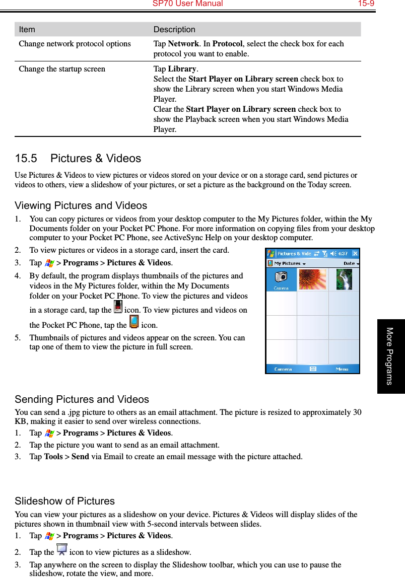   SP70 User Manual  15-9More ProgramsItem DescriptionChange network protocol options Tap Network. In Protocol, select the check box for each protocol you want to enable.Change the startup screen Tap Library.  Select the Start Player on Library screen check box to show the Library screen when you start Windows Media Player. Clear the Start Player on Library screen check box to show the Playback screen when you start Windows Media Player.15.5  Pictures &amp; VideosUse Pictures &amp; Videos to view pictures or videos stored on your device or on a storage card, send pictures or videos to others, view a slideshow of your pictures, or set a picture as the background on the Today screen.Viewing Pictures and Videos1.  You can copy pictures or videos from your desktop computer to the My Pictures folder, within the My Documents folder on your Pocket PC Phone. For more information on copying ﬁles from your desktop computer to your Pocket PC Phone, see ActiveSync Help on your desktop computer.2.  To view pictures or videos in a storage card, insert the card.3.  Tap  &gt; Programs &gt; Pictures &amp; Videos.4.  By default, the program displays thumbnails of the pictures and videos in the My Pictures folder, within the My Documents folder on your Pocket PC Phone. To view the pictures and videos in a storage card, tap the   icon. To view pictures and videos on the Pocket PC Phone, tap the   icon.5.  Thumbnails of pictures and videos appear on the screen. You can tap one of them to view the picture in full screen.Sending Pictures and VideosYou can send a .jpg picture to others as an email attachment. The picture is resized to approximately 30 KB, making it easier to send over wireless connections.1.  Tap  &gt; Programs &gt; Pictures &amp; Videos.2.  Tap the picture you want to send as an email attachment.3.  Tap Tools &gt; Send via Email to create an email message with the picture attached.Slideshow of PicturesYou can view your pictures as a slideshow on your device. Pictures &amp; Videos will display slides of the pictures shown in thumbnail view with 5-second intervals between slides.1.  Tap  &gt; Programs &gt; Pictures &amp; Videos.2.  Tap the   icon to view pictures as a slideshow.3.  Tap anywhere on the screen to display the Slideshow toolbar, which you can use to pause the slideshow, rotate the view, and more.