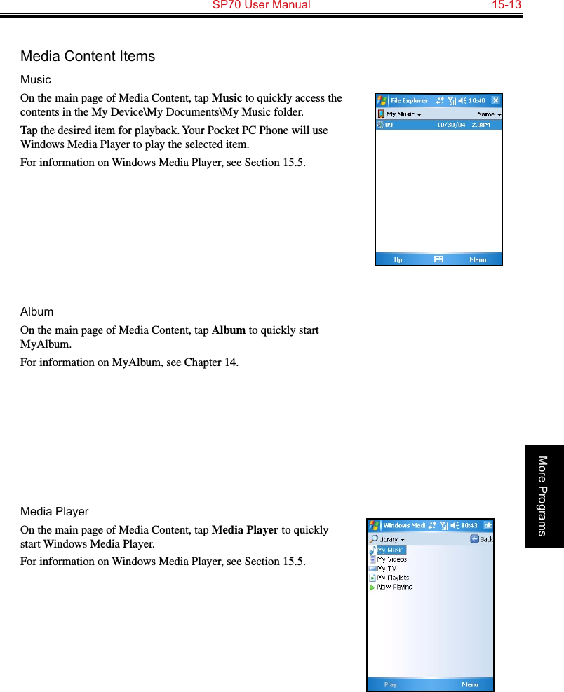   SP70 User Manual  15-13More ProgramsMedia Content ItemsMusicOn the main page of Media Content, tap Music to quickly access the contents in the My Device\My Documents\My Music folder.Tap the desired item for playback. Your Pocket PC Phone will use Windows Media Player to play the selected item. For information on Windows Media Player, see Section 15.5.AlbumOn the main page of Media Content, tap Album to quickly start MyAlbum.For information on MyAlbum, see Chapter 14.Media PlayerOn the main page of Media Content, tap Media Player to quickly start Windows Media Player.For information on Windows Media Player, see Section 15.5.