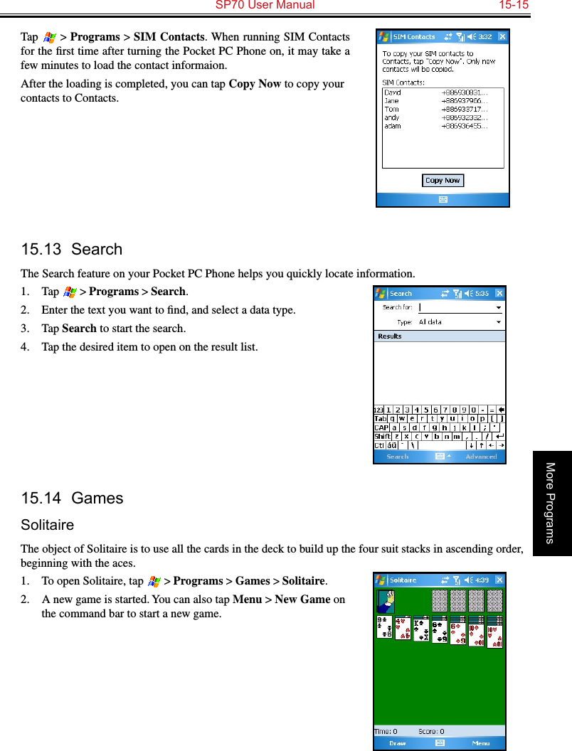   SP70 User Manual  15-15More ProgramsTap  &gt; Programs &gt; SIM Contacts. When running SIM Contacts for the ﬁrst time after turning the Pocket PC Phone on, it may take a few minutes to load the contact informaion.After the loading is completed, you can tap Copy Now to copy your contacts to Contacts.15.13  SearchThe Search feature on your Pocket PC Phone helps you quickly locate information.1.  Tap  &gt; Programs &gt; Search.2.  Enter the text you want to ﬁnd, and select a data type.3.  Tap Search to start the search.4.  Tap the desired item to open on the result list.15.14  GamesSolitaireThe object of Solitaire is to use all the cards in the deck to build up the four suit stacks in ascending order, beginning with the aces.1.  To open Solitaire, tap  &gt; Programs &gt; Games &gt; Solitaire.2.  A new game is started. You can also tap Menu &gt; New Game on the command bar to start a new game. 