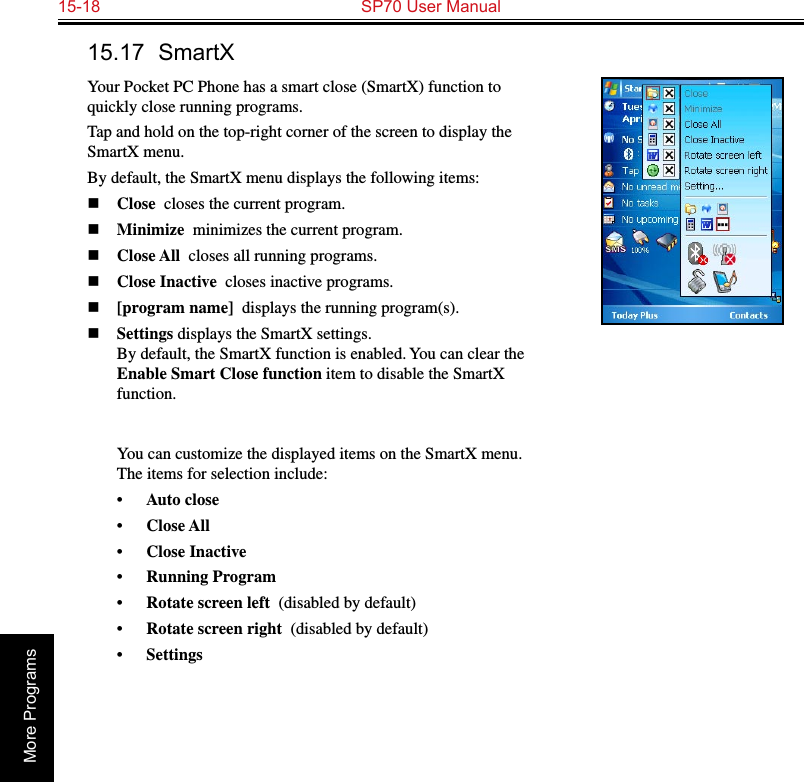 15-18  SP70 User ManualMore Programs15.17  SmartXYour Pocket PC Phone has a smart close (SmartX) function to quickly close running programs. Tap and hold on the top-right corner of the screen to display the SmartX menu.By default, the SmartX menu displays the following items:n Close  closes the current program.n Minimize  minimizes the current program.n Close All  closes all running programs.n Close Inactive  closes inactive programs.n [program name]  displays the running program(s).n Settings displays the SmartX settings. By default, the SmartX function is enabled. You can clear the Enable Smart Close function item to disable the SmartX function.   You can customize the displayed items on the SmartX menu. The items for selection include:•  Auto close  •  Close All  •  Close Inactive  •  Running Program  •  Rotate screen left  (disabled by default)•  Rotate screen right  (disabled by default)•  Settings  