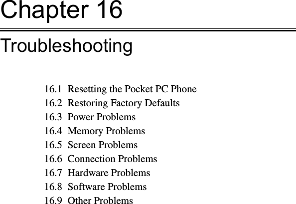 Chapter 16Troubleshooting16.1  Resetting the Pocket PC Phone16.2  Restoring Factory Defaults16.3  Power Problems16.4  Memory Problems16.5  Screen Problems16.6  Connection Problems16.7  Hardware Problems16.8  Software Problems16.9  Other Problems