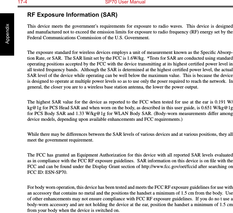 17-4  SP70 User Manual AppendixRF Exposure Information (SAR)This device meets the  government’s  requirements for  exposure  to  radio waves.  This  device is  designed and manufactured not to exceed the emission limits for exposure to radio frequency (RF) energy set by the Federal Communications Commission of the U.S. Government.  The exposure standard for wireless devices employs a unit of measurement known as the Speciﬁc Absorp-tion Rate, or SAR.  The SAR limit set by the FCC is 1.6W/kg.  *Tests for SAR are conducted using standard operating positions accepted by the FCC with the device transmitting at its highest certiﬁed power level in all tested frequency bands.  Although the SAR is determined at the highest certiﬁed power level, the actual SAR level of the device while operating can be well below the maximum value.  This is because the device is designed to operate at multiple power levels so as to use only the poser required to reach the network.  In general, the closer you are to a wireless base station antenna, the lower the power output.The highest SAR value for the device as reported to the FCC when tested for use at the ear is 0.191 W/kg@1g for PCS Head SAR and when worn on the body, as described in this user guide, is 0.651 W/kg@1g for PCS Body SAR and 1.33 W/kg@1g for WLAN Body SAR. (Body-worn measurements differ among device models, depending upon available enhancements and FCC requirements.)While there may be differences between the SAR levels of various devices and at various positions, they all meet the government requirement.The FCC has granted an Equipment Authorization for this device with all reported SAR levels evaluated as in compliance with the FCC RF exposure guidelines.  SAR information on this device is on ﬁle with the FCC and can be found under the Display Grant section of http://www.fcc.gov/oet/fccid after searching on FCC ID: ESN-SP70.For body worn operation, this device has been tested and meets the FCC RF exposure guidelines for use with an accessory that contains no metal and the positions the handset a minimum of 1.5 cm from the body.  Use of other enhancements may not ensure compliance with FCC RF exposure guidelines.  If you do no t use a body-worn accessory and are not holding the device at the ear, position the handset a minimum of 1.5 cm from your body when the device is switched on.