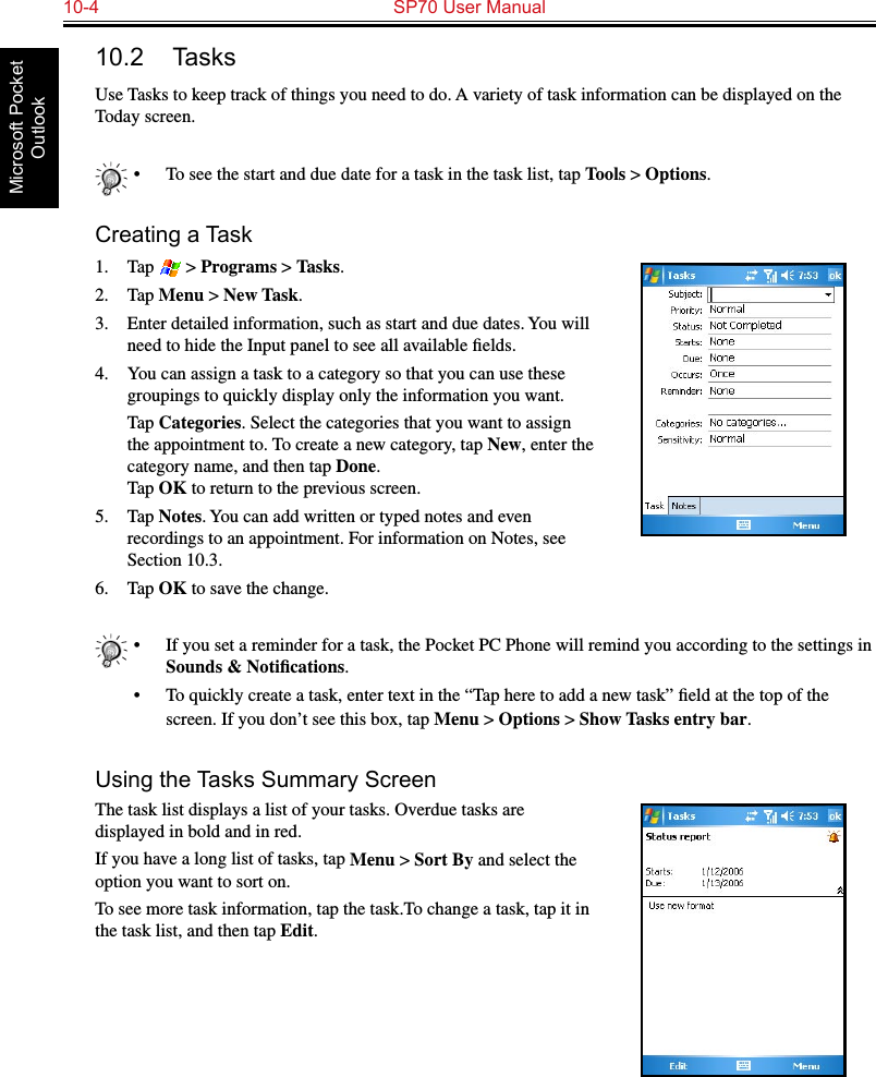 10-4  SP70 User ManualMicrosoft Pocket Outlook10.2  TasksUse Tasks to keep track of things you need to do. A variety of task information can be displayed on the Today screen.•  To see the start and due date for a task in the task list, tap Tools &gt; Options.Creating a Task1.  Tap   &gt; Programs &gt; Tasks.2.  Tap Menu &gt; New Task.3.  Enter detailed information, such as start and due dates. You will need to hide the Input panel to see all available ﬁelds.4.  You can assign a task to a category so that you can use these groupings to quickly display only the information you want.  Tap Categories. Select the categories that you want to assign the appointment to. To create a new category, tap New, enter the category name, and then tap Done. Tap OK to return to the previous screen.5.  Tap Notes. You can add written or typed notes and even recordings to an appointment. For information on Notes, see Section 10.3.6.  Tap OK to save the change.•  If you set a reminder for a task, the Pocket PC Phone will remind you according to the settings in Sounds &amp; Notiﬁcations.•  To quickly create a task, enter text in the “Tap here to add a new task” ﬁeld at the top of the screen. If you don’t see this box, tap Menu &gt; Options &gt; Show Tasks entry bar.Using the Tasks Summary ScreenThe task list displays a list of your tasks. Overdue tasks are displayed in bold and in red.If you have a long list of tasks, tap Menu &gt; Sort By and select the option you want to sort on. To see more task information, tap the task.To change a task, tap it in the task list, and then tap Edit.