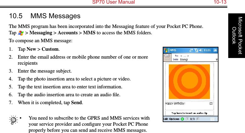   SP70 User Manual  10-13Microsoft Pocket Outlook10.5  MMS MessagesThe MMS program has been incorporated into the Messaging feature of your Pocket PC Phone.  Tap   &gt; Messaging &gt; Accounts &gt; MMS to access the MMS folders.To compose an MMS message:1.  Tap New &gt; Custom.2.  Enter the email address or mobile phone number of one or more recipients3.  Enter the message subject.4.  Tap the photo insertion area to select a picture or video.5.  Tap the text insertion area to enter text information.6.  Tap the audio insertion area to create an audio ﬁle.7.  When it is completed, tap Send.•  You need to subscribe to the GPRS and MMS services with your service provider and conﬁgure your Pocket PC Phone properly before you can send and receive MMS messages. 