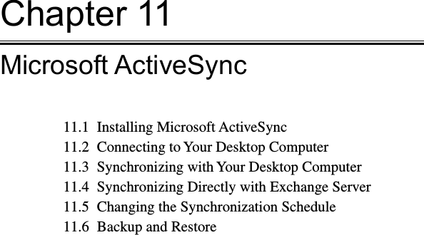 Chapter 11Microsoft ActiveSync11.1  Installing Microsoft ActiveSync11.2  Connecting to Your Desktop Computer11.3  Synchronizing with Your Desktop Computer11.4  Synchronizing Directly with Exchange Server11.5  Changing the Synchronization Schedule11.6  Backup and Restore 