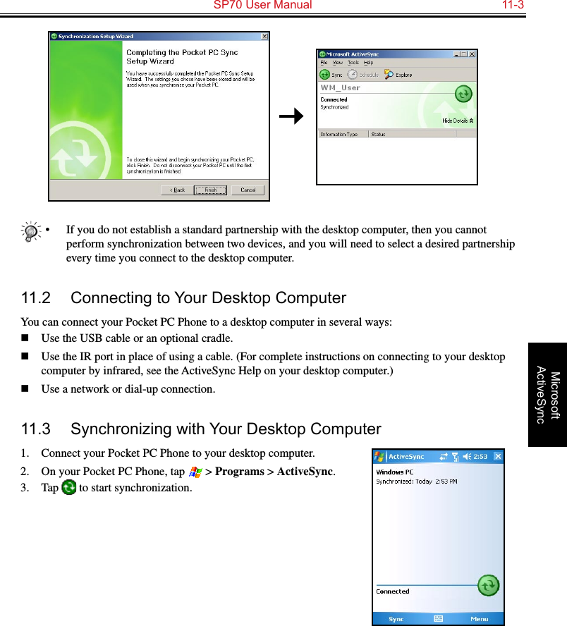   SP70 User Manual  11-3Microsoft ActiveSync•  If you do not establish a standard partnership with the desktop computer, then you cannot perform synchronization between two devices, and you will need to select a desired partnership every time you connect to the desktop computer.11.2  Connecting to Your Desktop ComputerYou can connect your Pocket PC Phone to a desktop computer in several ways:n  Use the USB cable or an optional cradle.n  Use the IR port in place of using a cable. (For complete instructions on connecting to your desktop computer by infrared, see the ActiveSync Help on your desktop computer.)n  Use a network or dial-up connection.11.3  Synchronizing with Your Desktop Computer1.  Connect your Pocket PC Phone to your desktop computer.2.  On your Pocket PC Phone, tap   &gt; Programs &gt; ActiveSync.3.  Tap   to start synchronization.