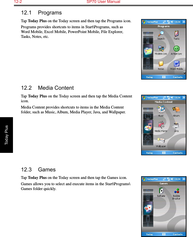 12-2  SP70 User ManualToday Plus12.1  ProgramsTap Today Plus on the Today screen and then tap the Programs icon.Programs provides shortcuts to items in Start\Programs, such as Word Mobile, Excel Mobile, PowerPoint Mobile, File Explorer, Tasks, Notes, etc.12.2  Media ContentTap Today Plus on the Today screen and then tap the Media Content icon.Media Content provides shortcuts to items in the Media Content folder, such as Music, Album, Media Player, Java, and Wallpaper.12.3  GamesTap Today Plus on the Today screen and then tap the Games icon.Games allows you to select and execute items in the Start\Programs\Games folder quickly.