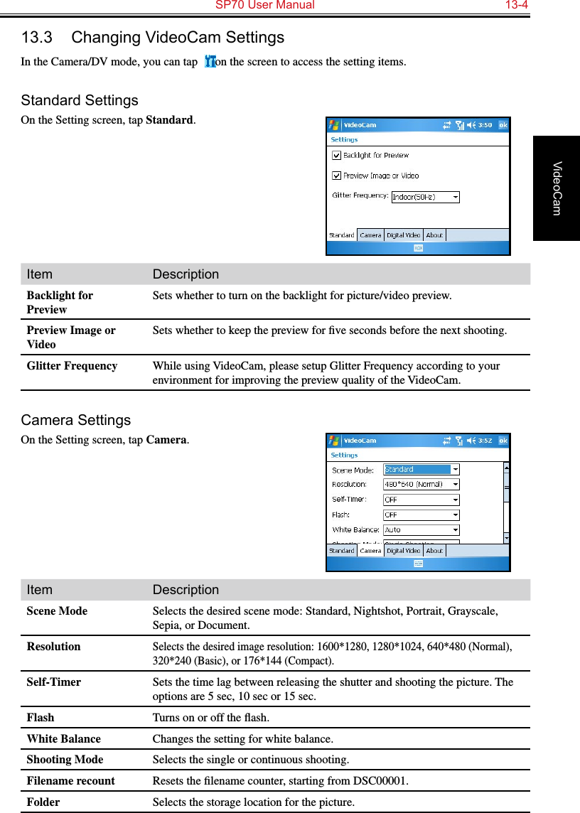   SP70 User Manual  13-4VideoCam13.3  Changing VideoCam SettingsIn the Camera/DV mode, you can tap   on the screen to access the setting items.Standard SettingsOn the Setting screen, tap Standard.Item DescriptionBacklight for PreviewSets whether to turn on the backlight for picture/video preview.Preview Image or VideoSets whether to keep the preview for ﬁve seconds before the next shooting.Glitter Frequency While using VideoCam, please setup Glitter Frequency according to your environment for improving the preview quality of the VideoCam.Camera SettingsOn the Setting screen, tap Camera.Item DescriptionScene Mode Selects the desired scene mode: Standard, Nightshot, Portrait, Grayscale, Sepia, or Document.ResolutionSelects the desired image resolution: 1600*1280, 1280*1024, 640*480 (Normal), 320*240 (Basic), or 176*144 (Compact).Self-Timer Sets the time lag between releasing the shutter and shooting the picture. The options are 5 sec, 10 sec or 15 sec.Flash Turns on or off the ﬂash.White Balance Changes the setting for white balance.Shooting Mode Selects the single or continuous shooting.Filename recount Resets the ﬁlename counter, starting from DSC00001.Folder Selects the storage location for the picture.