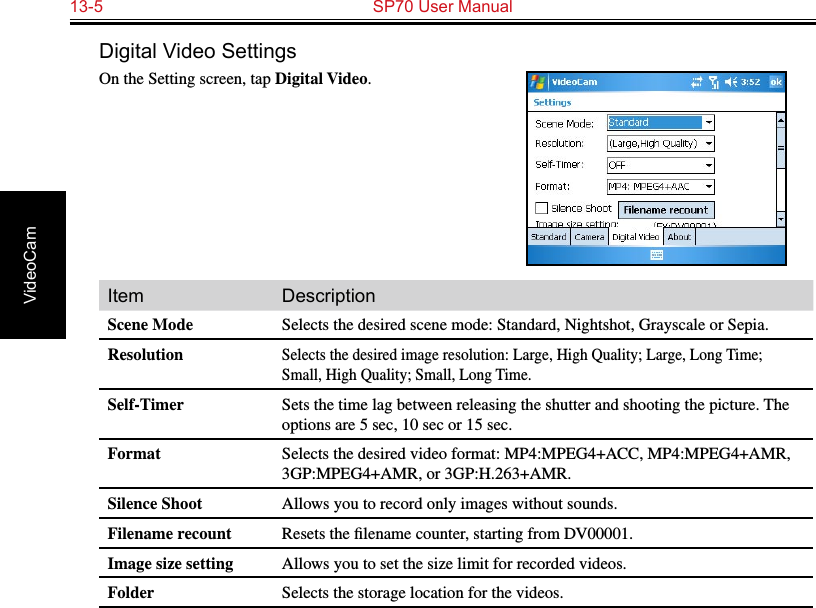 13-5  SP70 User Manual VideoCamDigital Video SettingsOn the Setting screen, tap Digital Video.Item DescriptionScene Mode Selects the desired scene mode: Standard, Nightshot, Grayscale or Sepia.ResolutionSelects the desired image resolution: Large, High Quality; Large, Long Time; Small, High Quality; Small, Long Time.Self-Timer Sets the time lag between releasing the shutter and shooting the picture. The options are 5 sec, 10 sec or 15 sec.Format Selects the desired video format: MP4:MPEG4+ACC, MP4:MPEG4+AMR, 3GP:MPEG4+AMR, or 3GP:H.263+AMR.Silence Shoot Allows you to record only images without sounds.Filename recount Resets the ﬁlename counter, starting from DV00001.Image size setting Allows you to set the size limit for recorded videos.Folder Selects the storage location for the videos.