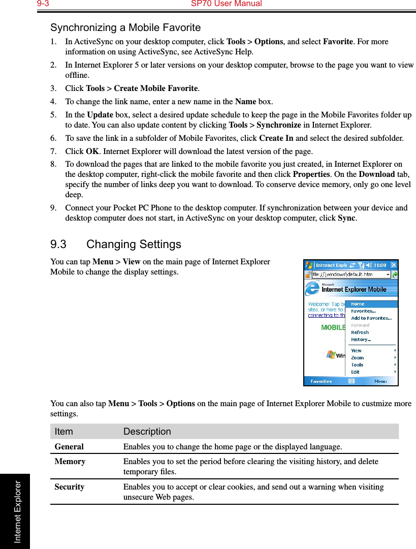 9-3  SP70 User Manual                                                                 Internet ExplorerSynchronizing a Mobile Favorite1.  In ActiveSync on your desktop computer, click Tools &gt; Options, and select Favorite. For more information on using ActiveSync, see ActiveSync Help.2.  In Internet Explorer 5 or later versions on your desktop computer, browse to the page you want to view ofﬂine.3.  Click Tools &gt; Create Mobile Favorite.4.  To change the link name, enter a new name in the Name box.5.  In the Update box, select a desired update schedule to keep the page in the Mobile Favorites folder up to date. You can also update content by clicking Tools &gt; Synchronize in Internet Explorer.6.  To save the link in a subfolder of Mobile Favorites, click Create In and select the desired subfolder.7.  Click OK. Internet Explorer will download the latest version of the page.8. To download the pages that are linked to the mobile favorite you just created, in Internet Explorer on the desktop computer, right-click the mobile favorite and then click Properties. On the Download tab, specify the number of links deep you want to download. To conserve device memory, only go one level deep.9.  Connect your Pocket PC Phone to the desktop computer. If synchronization between your device and desktop computer does not start, in ActiveSync on your desktop computer, click Sync.9.3  Changing SettingsYou can tap Menu &gt; View on the main page of Internet Explorer Mobile to change the display settings.You can also tap Menu &gt; Tools &gt; Options on the main page of Internet Explorer Mobile to custmize more settings.Item DescriptionGeneral Enables you to change the home page or the displayed language.Memory Enables you to set the period before clearing the visiting history, and delete temporary ﬁles.Security Enables you to accept or clear cookies, and send out a warning when visiting unsecure Web pages.