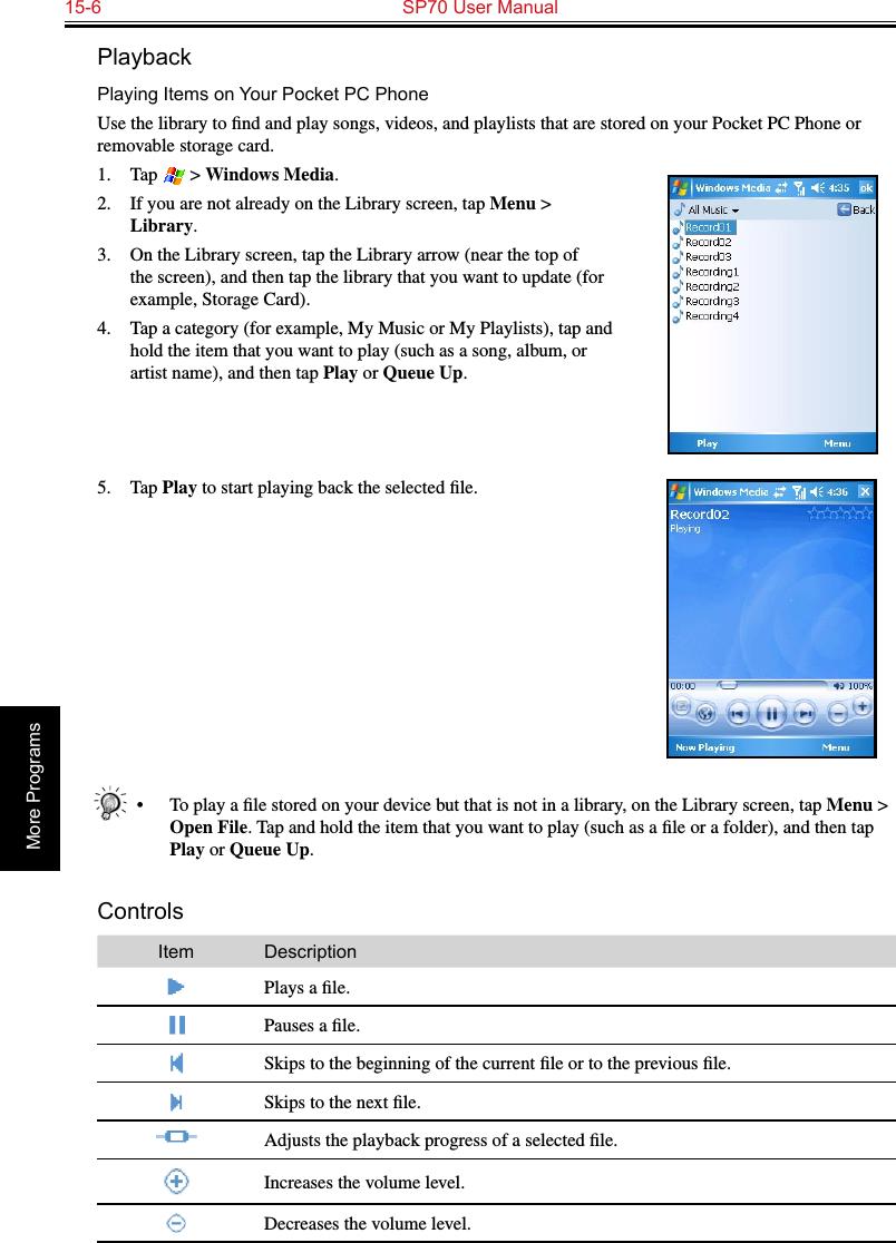 15-6  SP70 User ManualMore ProgramsPlaybackPlaying Items on Your Pocket PC PhoneUse the library to ﬁnd and play songs, videos, and playlists that are stored on your Pocket PC Phone or removable storage card.1.  Tap   &gt; Windows Media.2.  If you are not already on the Library screen, tap Menu &gt; Library.3.  On the Library screen, tap the Library arrow (near the top of the screen), and then tap the library that you want to update (for example, Storage Card).4.  Tap a category (for example, My Music or My Playlists), tap and hold the item that you want to play (such as a song, album, or artist name), and then tap Play or Queue Up.5.  Tap Play to start playing back the selected ﬁle.•  To play a ﬁle stored on your device but that is not in a library, on the Library screen, tap Menu &gt; Open File. Tap and hold the item that you want to play (such as a ﬁle or a folder), and then tap Play or Queue Up.ControlsItem DescriptionPlays a ﬁle.Pauses a ﬁle.Skips to the beginning of the current ﬁle or to the previous ﬁle.Skips to the next ﬁle.Adjusts the playback progress of a selected ﬁle.Increases the volume level.Decreases the volume level.