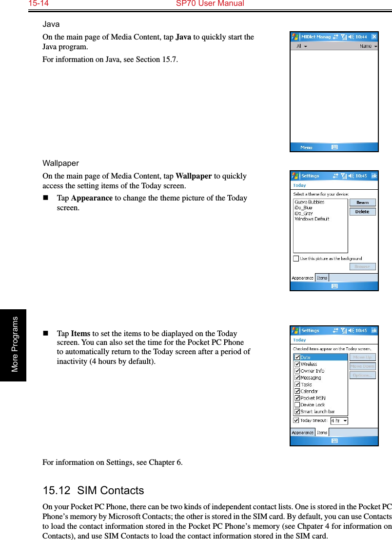 15-14  SP70 User ManualMore ProgramsJavaOn the main page of Media Content, tap Java to quickly start the Java program.For information on Java, see Section 15.7.WallpaperOn the main page of Media Content, tap Wallpaper to quickly access the setting items of the Today screen.n  Tap Appearance to change the theme picture of the Today screen.n  Tap Items to set the items to be diaplayed on the Today screen. You can also set the time for the Pocket PC Phone to automatically return to the Today screen after a period of inactivity (4 hours by default).For information on Settings, see Chapter 6.15.12  SIM ContactsOn your Pocket PC Phone, there can be two kinds of independent contact lists. One is stored in the Pocket PC Phone’s memory by Microsoft Contacts; the other is stored in the SIM card. By default, you can use Contacts to load the contact information stored in the Pocket PC Phone’s memory (see Chpater 4 for information on Contacts), and use SIM Contacts to load the contact information stored in the SIM card.