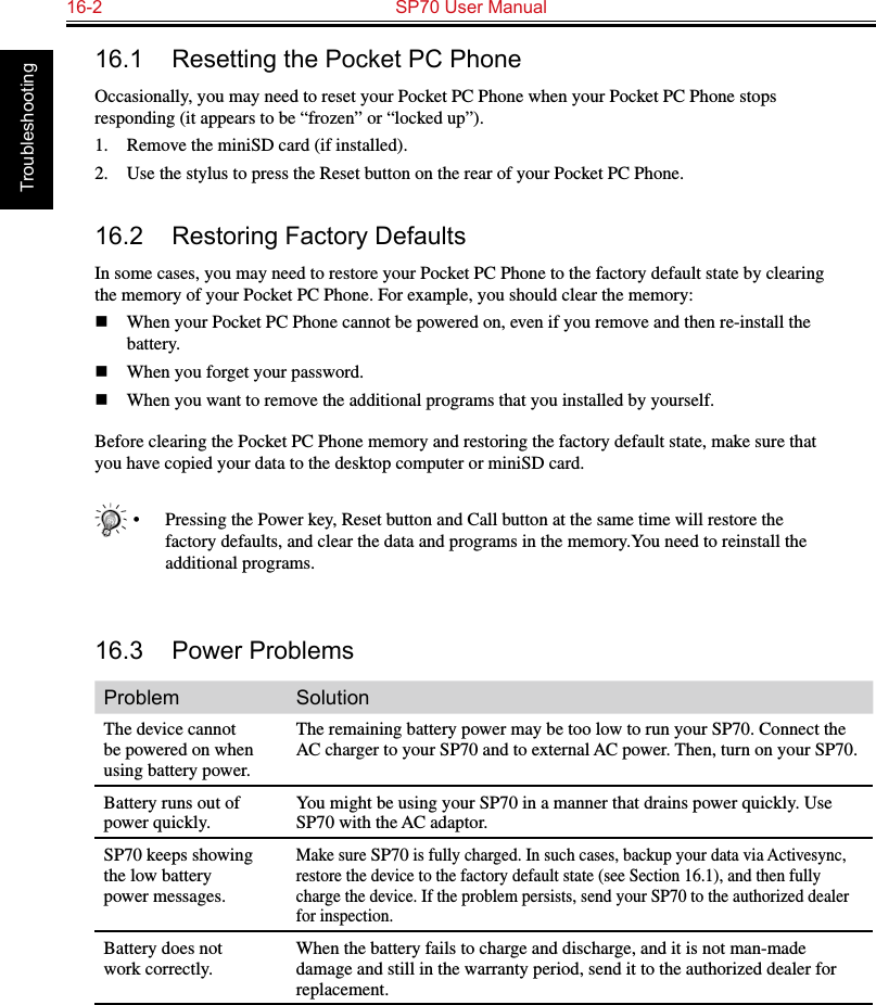 16-2  SP70 User Manual Troubleshooting16.1  Resetting the Pocket PC PhoneOccasionally, you may need to reset your Pocket PC Phone when your Pocket PC Phone stops responding (it appears to be “frozen” or “locked up”).1.  Remove the miniSD card (if installed).2.  Use the stylus to press the Reset button on the rear of your Pocket PC Phone.16.2  Restoring Factory DefaultsIn some cases, you may need to restore your Pocket PC Phone to the factory default state by clearing the memory of your Pocket PC Phone. For example, you should clear the memory:n  When your Pocket PC Phone cannot be powered on, even if you remove and then re-install the battery.n  When you forget your password.n  When you want to remove the additional programs that you installed by yourself.Before clearing the Pocket PC Phone memory and restoring the factory default state, make sure that you have copied your data to the desktop computer or miniSD card.•  Pressing the Power key, Reset button and Call button at the same time will restore the factory defaults, and clear the data and programs in the memory.You need to reinstall the additional programs.16.3  Power ProblemsProblem SolutionThe device cannot be powered on when using battery power.The remaining battery power may be too low to run your SP70. Connect the AC charger to your SP70 and to external AC power. Then, turn on your SP70.Battery runs out of power quickly.You might be using your SP70 in a manner that drains power quickly. Use SP70 with the AC adaptor.SP70 keeps showing the low battery power messages.Make sure SP70 is fully charged. In such cases, backup your data via Activesync, restore the device to the factory default state (see Section 16.1), and then fully charge the device. If the problem persists, send your SP70 to the authorized dealer for inspection.Battery does not work correctly.When the battery fails to charge and discharge, and it is not man-made damage and still in the warranty period, send it to the authorized dealer for replacement.