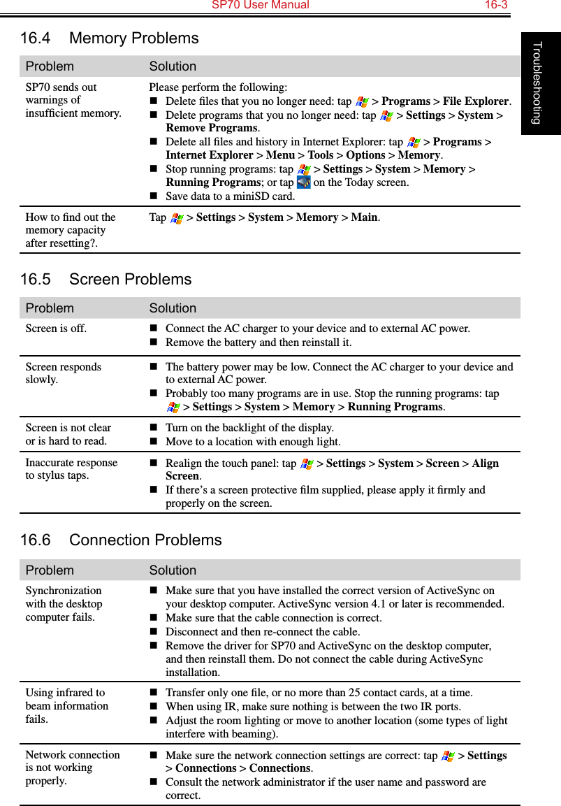   SP70 User Manual  16-3Troubleshooting16.4  Memory ProblemsProblem SolutionSP70 sends out warnings of insufﬁcient memory.Please perform the following:n  Delete ﬁles that you no longer need: tap   &gt; Programs &gt; File Explorer.n  Delete programs that you no longer need: tap   &gt; Settings &gt; System &gt; Remove Programs.n  Delete all ﬁles and history in Internet Explorer: tap   &gt; Programs &gt; Internet Explorer &gt; Menu &gt; Tools &gt; Options &gt; Memory.n  Stop running programs: tap   &gt; Settings &gt; System &gt; Memory &gt; Running Programs; or tap   on the Today screen.n  Save data to a miniSD card.How to ﬁnd out the memory capacity after resetting?.Tap   &gt; Settings &gt; System &gt; Memory &gt; Main.16.5  Screen ProblemsProblem SolutionScreen is off. n  Connect the AC charger to your device and to external AC power.n  Remove the battery and then reinstall it.Screen responds slowly.n  The battery power may be low. Connect the AC charger to your device and to external AC power.n  Probably too many programs are in use. Stop the running programs: tap  &gt; Settings &gt; System &gt; Memory &gt; Running Programs.Screen is not clear or is hard to read.n  Turn on the backlight of the display.n  Move to a location with enough light.Inaccurate response to stylus taps.n  Realign the touch panel: tap   &gt; Settings &gt; System &gt; Screen &gt; Align Screen. n  If there’s a screen protective ﬁlm supplied, please apply it ﬁrmly and properly on the screen.16.6  Connection ProblemsProblem SolutionSynchronization with the desktop computer fails.n  Make sure that you have installed the correct version of ActiveSync on your desktop computer. ActiveSync version 4.1 or later is recommended.n  Make sure that the cable connection is correct.n  Disconnect and then re-connect the cable.n  Remove the driver for SP70 and ActiveSync on the desktop computer, and then reinstall them. Do not connect the cable during ActiveSync installation.Using infrared to beam information fails.n  Transfer only one ﬁle, or no more than 25 contact cards, at a time.n  When using IR, make sure nothing is between the two IR ports.n  Adjust the room lighting or move to another location (some types of light interfere with beaming).Network connection is not working properly.n  Make sure the network connection settings are correct: tap   &gt; Settings &gt; Connections &gt; Connections.n  Consult the network administrator if the user name and password are correct.