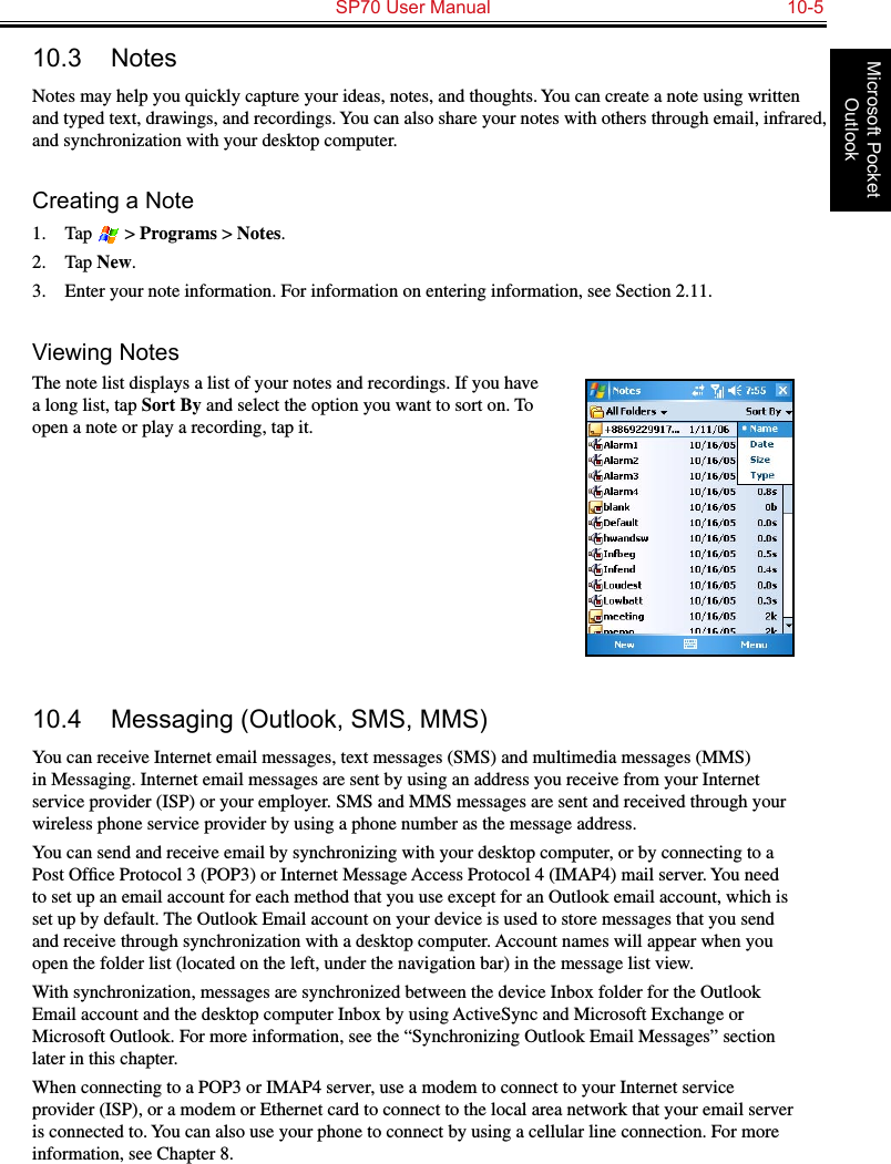   SP70 User Manual  10-5Microsoft Pocket Outlook10.3  NotesNotes may help you quickly capture your ideas, notes, and thoughts. You can create a note using written and typed text, drawings, and recordings. You can also share your notes with others through email, infrared, and synchronization with your desktop computer.Creating a Note1.  Tap   &gt; Programs &gt; Notes.2.  Tap New.3.  Enter your note information. For information on entering information, see Section 2.11.Viewing NotesThe note list displays a list of your notes and recordings. If you have a long list, tap Sort By and select the option you want to sort on. To open a note or play a recording, tap it.10.4  Messaging (Outlook, SMS, MMS)You can receive Internet email messages, text messages (SMS) and multimedia messages (MMS) in Messaging. Internet email messages are sent by using an address you receive from your Internet service provider (ISP) or your employer. SMS and MMS messages are sent and received through your wireless phone service provider by using a phone number as the message address.You can send and receive email by synchronizing with your desktop computer, or by connecting to a Post Ofﬁce Protocol 3 (POP3) or Internet Message Access Protocol 4 (IMAP4) mail server. You need to set up an email account for each method that you use except for an Outlook email account, which is set up by default. The Outlook Email account on your device is used to store messages that you send and receive through synchronization with a desktop computer. Account names will appear when you open the folder list (located on the left, under the navigation bar) in the message list view.With synchronization, messages are synchronized between the device Inbox folder for the Outlook Email account and the desktop computer Inbox by using ActiveSync and Microsoft Exchange or Microsoft Outlook. For more information, see the “Synchronizing Outlook Email Messages” section later in this chapter.When connecting to a POP3 or IMAP4 server, use a modem to connect to your Internet service provider (ISP), or a modem or Ethernet card to connect to the local area network that your email server is connected to. You can also use your phone to connect by using a cellular line connection. For more information, see Chapter 8.