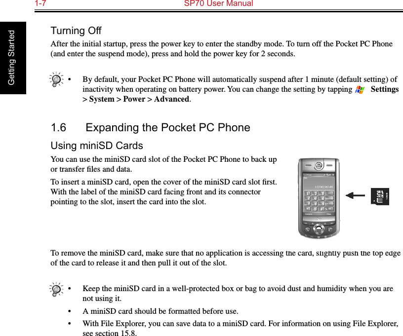 1-7  SP70 User Manual Getting StartedTurning OffAfter the initial startup, press the power key to enter the standby mode. To turn off the Pocket PC Phone (and enter the suspend mode), press and hold the power key for 2 seconds.•  By default, your Pocket PC Phone will automatically suspend after 1 minute (default setting) of inactivity when operating on battery power. You can change the setting by tapping   → Settings &gt; System &gt; Power &gt; Advanced.1.6  Expanding the Pocket PC PhoneUsing miniSD CardsYou can use the miniSD card slot of the Pocket PC Phone to back up or transfer ﬁles and data.To insert a miniSD card, open the cover of the miniSD card slot ﬁrst. With the label of the miniSD card facing front and its connector pointing to the slot, insert the card into the slot.To remove the miniSD card, make sure that no application is accessing the card, slightly push the top edge of the card to release it and then pull it out of the slot.•  Keep the miniSD card in a well-protected box or bag to avoid dust and humidity when you are not using it.•  A miniSD card should be formatted before use.•  With File Explorer, you can save data to a miniSD card. For information on using File Explorer, see section 15.8.