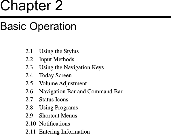 Chapter 2Basic Operation2.1  Using the Stylus2.2  Input Methods2.3  Using the Navigation Keys2.4  Today Screen2.5  Volume Adjustment2.6  Navigation Bar and Command Bar2.7  Status Icons2.8  Using Programs2.9  Shortcut Menus2.10  Notiﬁcations2.11  Entering Information