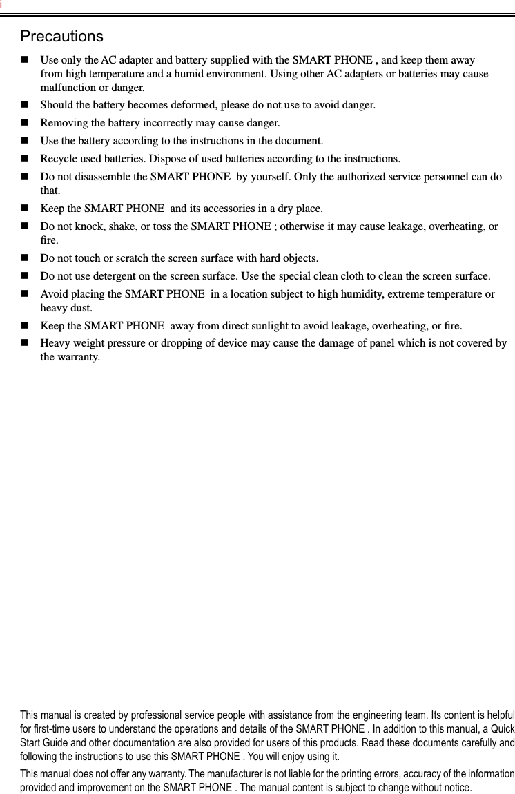 i   Precautionsn  Use only the AC adapter and battery supplied with the SMART PHONE , and keep them away from high temperature and a humid environment. Using other AC adapters or batteries may cause malfunction or danger.n  Should the battery becomes deformed, please do not use to avoid danger.n  Removing the battery incorrectly may cause danger.n  Use the battery according to the instructions in the document.n  Recycle used batteries. Dispose of used batteries according to the instructions.n  Do not disassemble the SMART PHONE  by yourself. Only the authorized service personnel can do that.n  Keep the SMART PHONE  and its accessories in a dry place.n  Do not knock, shake, or toss the SMART PHONE ; otherwise it may cause leakage, overheating, or ﬁre.n  Do not touch or scratch the screen surface with hard objects.n  Do not use detergent on the screen surface. Use the special clean cloth to clean the screen surface.n  Avoid placing the SMART PHONE  in a location subject to high humidity, extreme temperature or heavy dust.n  Keep the SMART PHONE  away from direct sunlight to avoid leakage, overheating, or ﬁre.n  Heavy weight pressure or dropping of device may cause the damage of panel which is not covered by the warranty.This manual is created by professional service people with assistance from the engineering team. Its content is helpful for rst-time users to understand the operations and details of the SMART PHONE . In addition to this manual, a Quick Start Guide and other documentation are also provided for users of this products. Read these documents carefully and following the instructions to use this SMART PHONE . You will enjoy using it.This manual does not offer any warranty. The manufacturer is not liable for the printing errors, accuracy of the information provided and improvement on the SMART PHONE . The manual content is subject to change without notice.