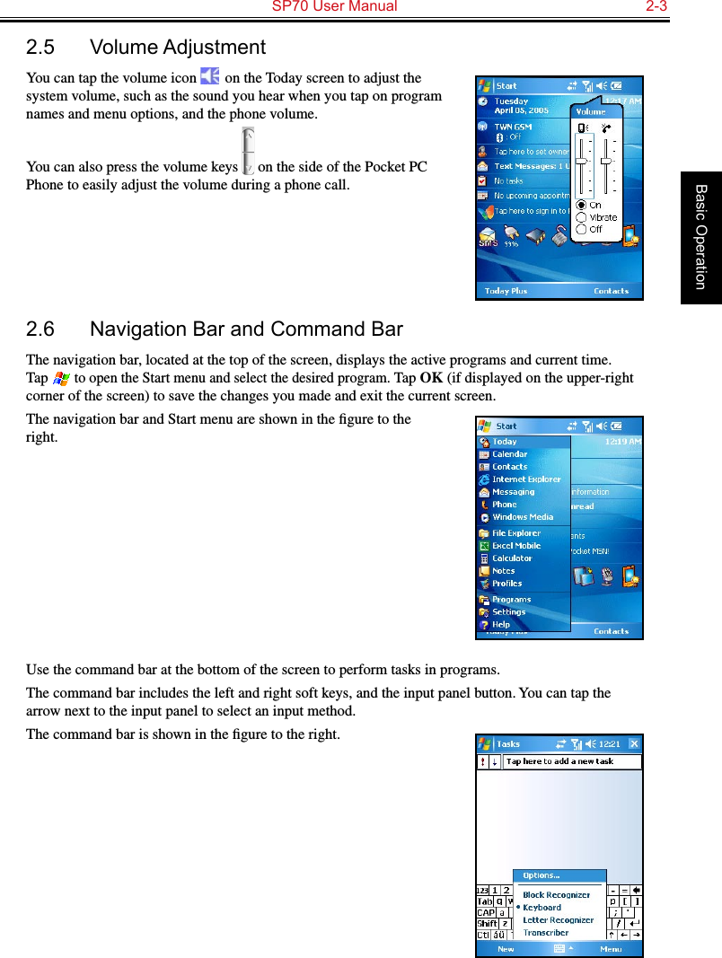   SP70 User Manual  2-3Basic Operation2.5  Volume AdjustmentYou can tap the volume icon   on the Today screen to adjust the system volume, such as the sound you hear when you tap on program names and menu options, and the phone volume.You can also press the volume keys   on the side of the Pocket PC Phone to easily adjust the volume during a phone call.2.6  Navigation Bar and Command BarThe navigation bar, located at the top of the screen, displays the active programs and current time. Tap  to open the Start menu and select the desired program. Tap OK (if displayed on the upper-right corner of the screen) to save the changes you made and exit the current screen.The navigation bar and Start menu are shown in the ﬁgure to the right.Use the command bar at the bottom of the screen to perform tasks in programs.The command bar includes the left and right soft keys, and the input panel button. You can tap the arrow next to the input panel to select an input method.The command bar is shown in the ﬁgure to the right.