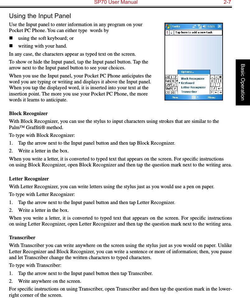   SP70 User Manual  2-7Basic OperationUsing the Input PanelUse the Input panel to enter information in any program on your Pocket PC Phone. You can either type  words byn  using the soft keyboard; or n  writing with your hand. In any case, the characters appear as typed text on the screen.To show or hide the Input panel, tap the Input panel button. Tap the arrow next to the Input panel button to see your choices.When you use the Input panel, your Pocket PC Phone anticipates the word you are typing or writing and displays it above the Input panel. When you tap the displayed word, it is inserted into your text at the insertion point. The more you use your Pocket PC Phone, the more words it learns to anticipate.Block RecognizerWith Block Recognizer, you can use the stylus to input characters using strokes that are similar to the Palm™ Grafﬁti® method.To type with Block Recognizer:1.  Tap the arrow next to the Input panel button and then tap Block Recognizer.2.  Write a letter in the box.When you write a letter, it is converted to typed text that appears on the screen. For speciﬁc instructions on using Block Recognizer, open Block Recognizer and then tap the question mark next to the writing area.Letter RecognizerWith Letter Recognizer, you can write letters using the stylus just as you would use a pen on paper.To type with Letter Recognizer:1.  Tap the arrow next to the Input panel button and then tap Letter Recognizer.2.  Write a letter in the box.When you write a letter, it is  converted  to typed text that appears on  the screen. For speciﬁc instructions on using Letter Recognizer, open Letter Recognizer and then tap the question mark next to the writing area.TranscriberWith Transcriber you can write anywhere on the screen using the stylus just as you would on paper. Unlike Letter Recognizer and Block Recognizer, you can write a sentence or more of information; then, you pause and let Transcriber change the written characters to typed characters.To type with Transcriber:1.  Tap the arrow next to the Input panel button then tap Transcriber.2.  Write anywhere on the screen.For speciﬁc instructions on using Transcriber, open Transcriber and then tap the question mark in the lower-right corner of the screen.