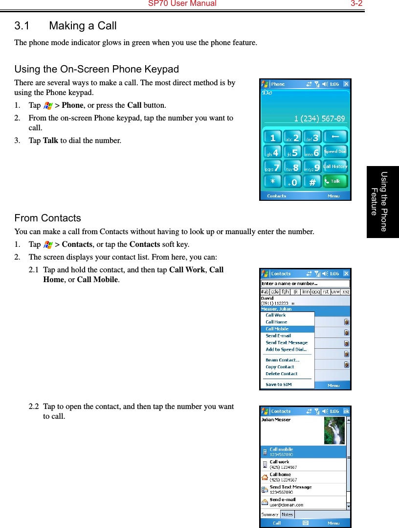   SP70 User Manual  3-2Using the Phone Feature3.1  Making a CallThe phone mode indicator glows in green when you use the phone feature.Using the On-Screen Phone KeypadThere are several ways to make a call. The most direct method is by using the Phone keypad.1.  Tap   &gt; Phone, or press the Call button.2.  From the on-screen Phone keypad, tap the number you want to call.3.  Tap Talk to dial the number.From ContactsYou can make a call from Contacts without having to look up or manually enter the number.1.  Tap   &gt; Contacts, or tap the Contacts soft key.2.  The screen displays your contact list. From here, you can:2.1  Tap and hold the contact, and then tap Call Work, Call Home, or Call Mobile.2.2  Tap to open the contact, and then tap the number you want to call.