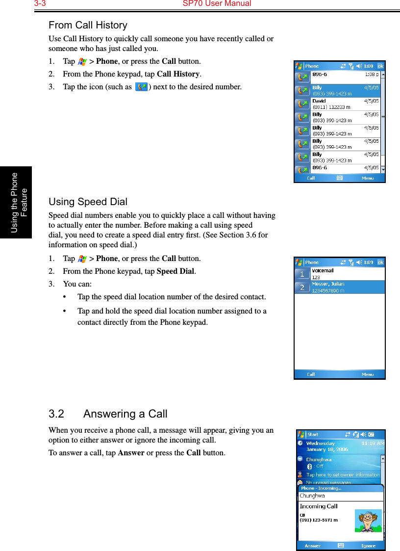 3-3  SP70 User Manual Using the Phone FeatureFrom Call HistoryUse Call History to quickly call someone you have recently called or someone who has just called you.1.  Tap   &gt; Phone, or press the Call button.2.  From the Phone keypad, tap Call History.3.  Tap the icon (such as   ) next to the desired number.Using Speed DialSpeed dial numbers enable you to quickly place a call without having to actually enter the number. Before making a call using speed dial, you need to create a speed dial entry ﬁrst. (See Section 3.6 for information on speed dial.)1.  Tap   &gt; Phone, or press the Call button.2.  From the Phone keypad, tap Speed Dial.3.  You can:•  Tap the speed dial location number of the desired contact.•  Tap and hold the speed dial location number assigned to a contact directly from the Phone keypad.3.2  Answering a CallWhen you receive a phone call, a message will appear, giving you an option to either answer or ignore the incoming call.To answer a call, tap Answer or press the Call button.