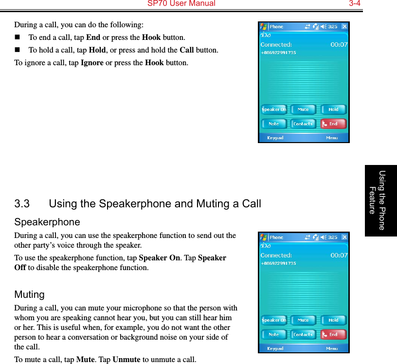   SP70 User Manual  3-4Using the Phone FeatureDuring a call, you can do the following:n  To end a call, tap End or press the Hook button.n  To hold a call, tap Hold, or press and hold the Call button.To ignore a call, tap Ignore or press the Hook button.3.3  Using the Speakerphone and Muting a CallSpeakerphoneDuring a call, you can use the speakerphone function to send out the other party’s voice through the speaker.To use the speakerphone function, tap Speaker On. Tap Speaker Off to disable the speakerphone function.MutingDuring a call, you can mute your microphone so that the person with whom you are speaking cannot hear you, but you can still hear him or her. This is useful when, for example, you do not want the other person to hear a conversation or background noise on your side of the call.To mute a call, tap Mute. Tap Unmute to unmute a call.