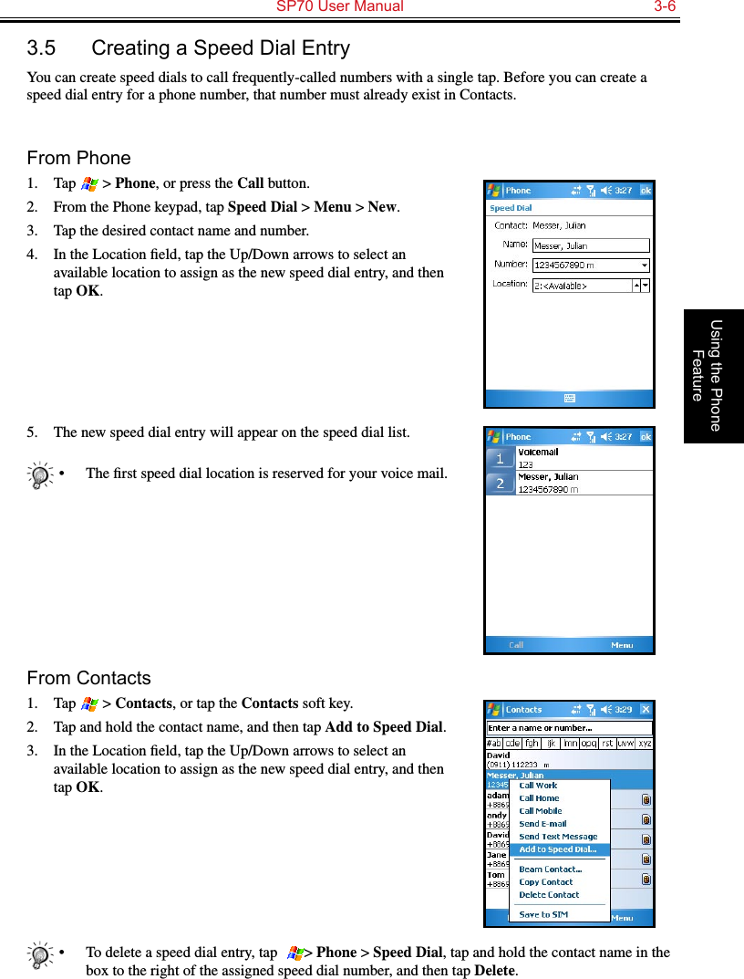   SP70 User Manual  3-6Using the Phone Feature3.5  Creating a Speed Dial EntryYou can create speed dials to call frequently-called numbers with a single tap. Before you can create a speed dial entry for a phone number, that number must already exist in Contacts.From Phone1.  Tap   &gt; Phone, or press the Call button.2.  From the Phone keypad, tap Speed Dial &gt; Menu &gt; New.3.  Tap the desired contact name and number.4.  In the Location ﬁeld, tap the Up/Down arrows to select an available location to assign as the new speed dial entry, and then tap OK.5.  The new speed dial entry will appear on the speed dial list.•  The ﬁrst speed dial location is reserved for your voice mail.From Contacts1.  Tap   &gt; Contacts, or tap the Contacts soft key.2.  Tap and hold the contact name, and then tap Add to Speed Dial.3.  In the Location ﬁeld, tap the Up/Down arrows to select an available location to assign as the new speed dial entry, and then tap OK.•  To delete a speed dial entry, tap   &gt; Phone &gt; Speed Dial, tap and hold the contact name in the box to the right of the assigned speed dial number, and then tap Delete.