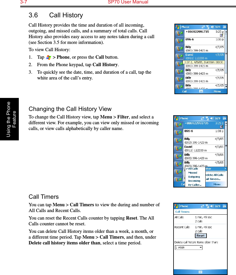 3-7  SP70 User Manual Using the Phone Feature3.6  Call HistoryCall History provides the time and duration of all incoming, outgoing, and missed calls, and a summary of total calls. Call History also provides easy access to any notes taken during a call (see Section 3.5 for more information).To view Call History:1.  Tap   &gt; Phone, or press the Call button.2.  From the Phone keypad, tap Call History.3.  To quickly see the date, time, and duration of a call, tap the white area of the call’s entry. Changing the Call History ViewTo change the Call History view, tap Menu &gt; Filter, and select a different view. For example, you can view only missed or incoming calls, or view calls alphabetically by caller name.Call TimersYou can tap Menu &gt; Call Timers to view the during and number of All Calls and Recent Calls.You can reset the Recent Calls counter by tapping Reset. The All Calls counter cannot be reset.You can delete Call History items older than a week, a month, or a different time period. Tap Menu &gt; Call Timers, and then, under Delete call history items older than, select a time period.