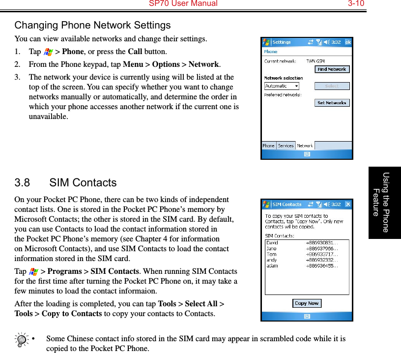   SP70 User Manual  3-10Using the Phone FeatureChanging Phone Network SettingsYou can view available networks and change their settings.1.  Tap   &gt; Phone, or press the Call button.2.  From the Phone keypad, tap Menu &gt; Options &gt; Network.3.  The network your device is currently using will be listed at the top of the screen. You can specify whether you want to change networks manually or automatically, and determine the order in which your phone accesses another network if the current one is unavailable.3.8  SIM ContactsOn your Pocket PC Phone, there can be two kinds of independent contact lists. One is stored in the Pocket PC Phone’s memory by Microsoft Contacts; the other is stored in the SIM card. By default, you can use Contacts to load the contact information stored in the Pocket PC Phone’s memory (see Chapter 4 for information on Microsoft Contacts), and use SIM Contacts to load the contact information stored in the SIM card.Tap   &gt; Programs &gt; SIM Contacts. When running SIM Contacts for the ﬁrst time after turning the Pocket PC Phone on, it may take a few minutes to load the contact informaion.After the loading is completed, you can tap Tools &gt; Select All &gt; Tools &gt; Copy to Contacts to copy your contacts to Contacts.•  Some Chinese contact info stored in the SIM card may appear in scrambled code while it is copied to the Pocket PC Phone.