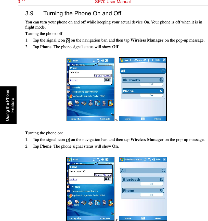 3-11  SP70 User Manual Using the Phone Feature3.9  Turning the Phone On and OffYou can turn your phone on and off while keeping your actual device On. Your phone is off when it is in ﬂight mode.Turning the phone off:1.  Tap the signal icon   on the navigation bar, and then tap Wireless Manager on the pop-up message.2.  Tap Phone. The phone signal status will show Off. &gt; Turning the phone on:1.  Tap the signal icon   on the navigation bar, and then tap Wireless Manager on the pop-up message.2.  Tap Phone. The phone signal status will show On. &gt; 