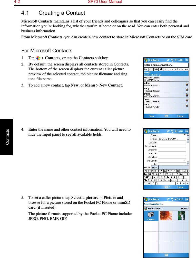 4-2  SP70 User ManualContacts4.1  Creating a ContactMicrosoft Contacts maintains a list of your friends and colleagues so that you can easily ﬁnd the information you’re looking for, whether you’re at home or on the road. You can enter both personal and business information.From Microsoft Contacts, you can create a new contact to store in Microsoft Contacts or on the SIM card.For Microsoft Contacts1.  Tap   &gt; Contacts, or tap the Contacts soft key.2.  By default, the screen displays all contacts stored in Contacts. The bottom of the screen displays the current caller picture preview of the selected contact, the picture ﬁlename and ring tone ﬁle name.3.  To add a new contact, tap New, or Menu &gt; New Contact.4.  Enter the name and other contact information. You will need to hide the Input panel to see all available ﬁelds.5.  To set a caller picture, tap Select a picrure in Picture and browse for a picture stored on the Pocket PC Phone or miniSD card (if inserted).  The picture formats supported by the Pocket PC Phone include: JPEG, PNG, BMP, GIF.