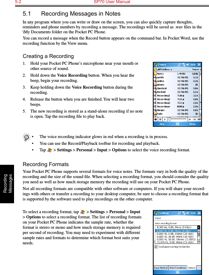 5-2  SP70 User ManualRecording  Messages5.1  Recording Messages in NotesIn any program where you can write or draw on the screen, you can also quickly capture thoughts, reminders and phone numbers by recording a message. The recordings will be saved as .wav ﬁles in the \My Documents folder on the Pocket PC Phone.You can record a message when the Record button appears on the command bar. In Pocket Word, use the recording function by the View menu.Creating a Recording1.  Hold your Pocket PC Phone’s microphone near your mouth or other source of sound.2.  Hold down the Voice Recording button. When you hear the beep, begin your recording.3.  Keep holding down the Voice Recording button during the recording.4.  Release the button when you are ﬁnished. You will hear two beeps.5.  The new recording is stored as a stand-alone recording if no note is open. Tap the recording ﬁle to play back.•  The voice recording indicator glows in red when a recording is in process.•  You can use the Record/Playback toolbar for recording and playback.•  Tap   &gt; Settings &gt; Personal &gt; Input &gt; Options to select the voice recording format.Recording FormatsYour Pocket PC Phone supports several formats for voice notes. The formats vary in both the quality of the recording and the size of the sound ﬁle. When selecting a recording format, you should consider the quality you need as well as how much storage memory the recording will use on your Pocket PC Phone.Not all recording formats are compatible with other software or computers. If you will share your record-ings with others or transfer a recording to your desktop computer, be sure to choose a recording format that is supported by the software used to play recordings on the other computer. To select a recording format, tap   &gt; Settings &gt; Personal &gt; Input &gt; Options to select a recording format. The list of recording formats on your Pocket PC Phone indicates the sample rate, whether the format is stereo or mono and how much storage memory is required per second of recording. You may need to experiment with different sample rates and formats to determine which format best suits your needs.