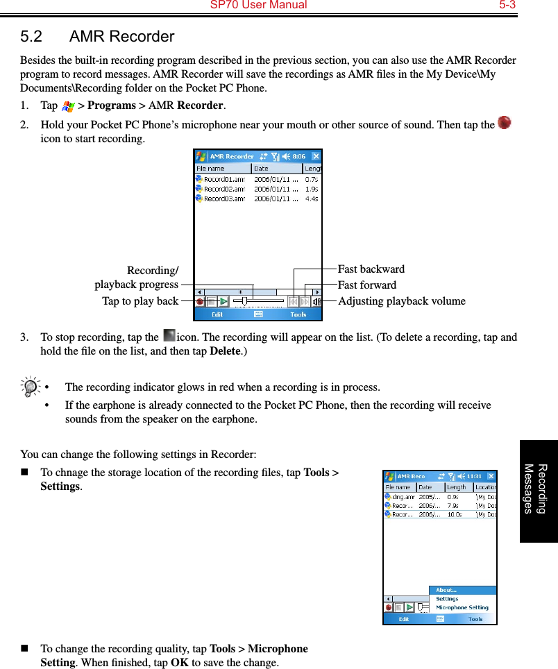   SP70 User Manual  5-3Recording  Messages5.2  AMR RecorderBesides the built-in recording program described in the previous section, you can also use the AMR Recorder program to record messages. AMR Recorder will save the recordings as AMR ﬁles in the My Device\My Documents\Recording folder on the Pocket PC Phone.1.  Tap   &gt; Programs &gt; AMR Recorder.2.  Hold your Pocket PC Phone’s microphone near your mouth or other source of sound. Then tap the   icon to start recording.3.  To stop recording, tap the   icon. The recording will appear on the list. (To delete a recording, tap and hold the ﬁle on the list, and then tap Delete.)•  The recording indicator glows in red when a recording is in process.•  If the earphone is already connected to the Pocket PC Phone, then the recording will receive sounds from the speaker on the earphone.You can change the following settings in Recorder:n  To chnage the storage location of the recording ﬁles, tap Tools &gt; Settings.n  To change the recording quality, tap Tools &gt; Microphone Setting. When ﬁnished, tap OK to save the change.Fast backwardRecording/playback progressTap to play back Adjusting playback volumeFast forward