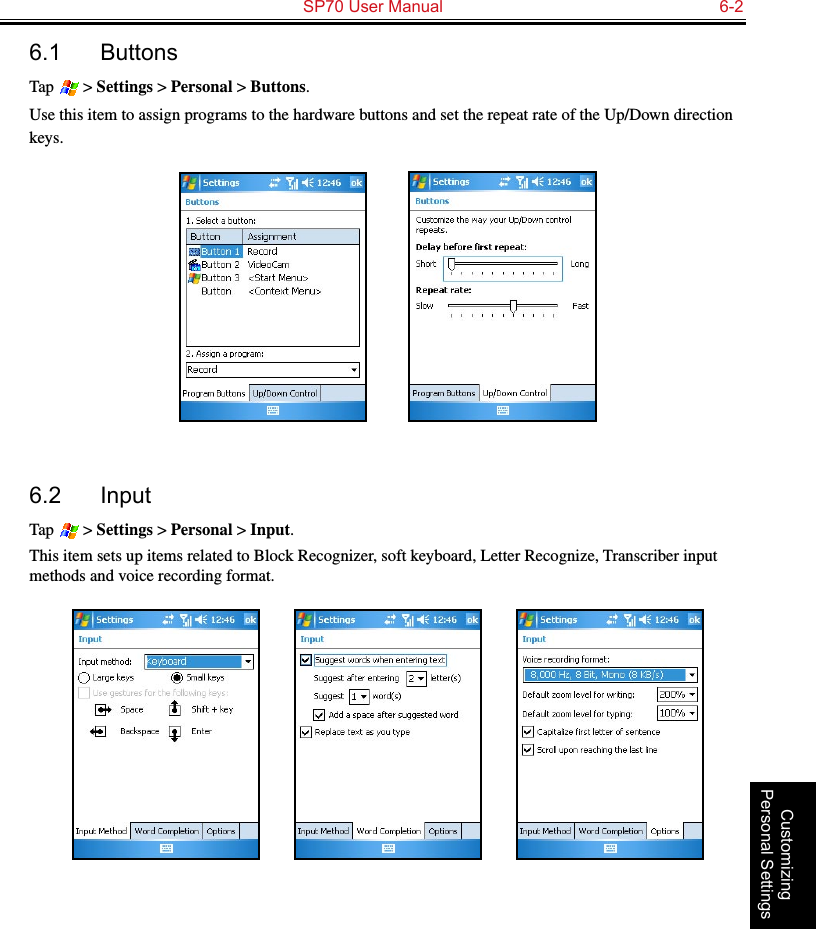   SP70 User Manual  6-2Customizing Personal Settings6.1  ButtonsTap   &gt; Settings &gt; Personal &gt; Buttons.Use this item to assign programs to the hardware buttons and set the repeat rate of the Up/Down direction keys.          6.2  InputTap   &gt; Settings &gt; Personal &gt; Input.This item sets up items related to Block Recognizer, soft keyboard, Letter Recognize, Transcriber input methods and voice recording format.                 
