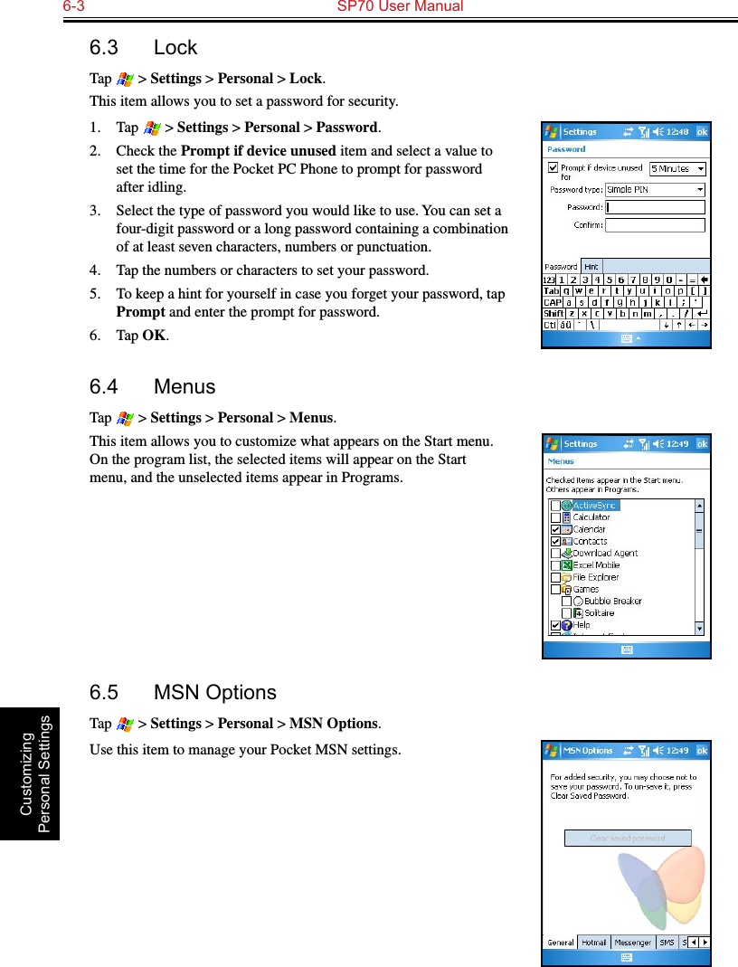 6-3  SP70 User Manual Customizing Personal Settings6.3  LockTap   &gt; Settings &gt; Personal &gt; Lock.This item allows you to set a password for security. 1.  Tap   &gt; Settings &gt; Personal &gt; Password.2.  Check the Prompt if device unused item and select a value to set the time for the Pocket PC Phone to prompt for password after idling.3.  Select the type of password you would like to use. You can set a four-digit password or a long password containing a combination of at least seven characters, numbers or punctuation.4.  Tap the numbers or characters to set your password.5.  To keep a hint for yourself in case you forget your password, tap Prompt and enter the prompt for password.6.  Tap OK.6.4  MenusTap   &gt; Settings &gt; Personal &gt; Menus.This item allows you to customize what appears on the Start menu. On the program list, the selected items will appear on the Start menu, and the unselected items appear in Programs.6.5  MSN OptionsTap   &gt; Settings &gt; Personal &gt; MSN Options.Use this item to manage your Pocket MSN settings.