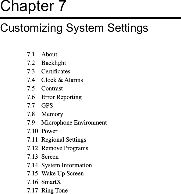 Chapter 7Customizing System Settings7.1  About7.2  Backlight7.3  Certiﬁcates7.4  Clock &amp; Alarms7.5  Contrast7.6  Error Reporting7.7  GPS7.8  Memory7.9  Microphone Environment7.10  Power7.11  Regional Settings7.12  Remove Programs7.13  Screen7.14  System Information7.15  Wake Up Screen7.16  SmartX7.17  Ring Tone