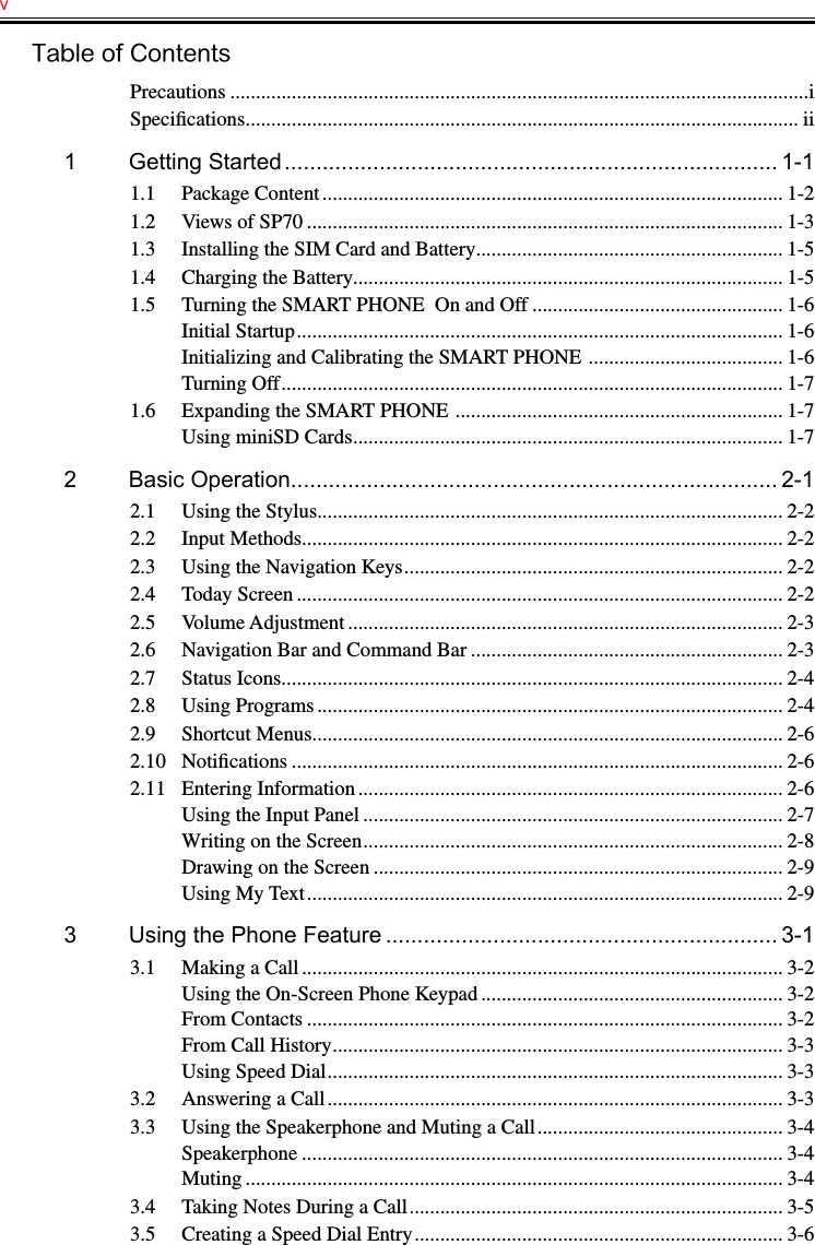 v   Table of ContentsPrecautions .................................................................................................................iSpeciﬁcations ............................................................................................................ ii1  Getting Started .............................................................................. 1-11.1  Package Content .......................................................................................... 1-21.2  Views of SP70 ............................................................................................. 1-31.3  Installing the SIM Card and Battery ............................................................ 1-51.4  Charging the Battery.................................................................................... 1-51.5  Turning the SMART PHONE  On and Off ................................................. 1-6Initial Startup ............................................................................................... 1-6Initializing and Calibrating the SMART PHONE  ...................................... 1-6Turning Off .................................................................................................. 1-71.6  Expanding the SMART PHONE  ................................................................ 1-7Using miniSD Cards .................................................................................... 1-72  Basic Operation............................................................................. 2-12.1  Using the Stylus........................................................................................... 2-22.2  Input Methods .............................................................................................. 2-22.3  Using the Navigation Keys .......................................................................... 2-22.4  Today Screen ............................................................................................... 2-22.5  Volume Adjustment ..................................................................................... 2-32.6  Navigation Bar and Command Bar ............................................................. 2-32.7  Status Icons .................................................................................................. 2-42.8  Using Programs ........................................................................................... 2-42.9  Shortcut Menus ............................................................................................ 2-62.10  Notiﬁcations ................................................................................................ 2-62.11  Entering Information ................................................................................... 2-6Using the Input Panel .................................................................................. 2-7Writing on the Screen .................................................................................. 2-8Drawing on the Screen ................................................................................ 2-9Using My Text ............................................................................................. 2-93  Using the Phone Feature .............................................................. 3-13.1  Making a Call .............................................................................................. 3-2Using the On-Screen Phone Keypad ........................................................... 3-2From Contacts ............................................................................................. 3-2From Call History ........................................................................................ 3-3Using Speed Dial ......................................................................................... 3-33.2  Answering a Call ......................................................................................... 3-33.3  Using the Speakerphone and Muting a Call ................................................ 3-4Speakerphone .............................................................................................. 3-4Muting ......................................................................................................... 3-43.4  Taking Notes During a Call ......................................................................... 3-53.5  Creating a Speed Dial Entry ........................................................................ 3-6