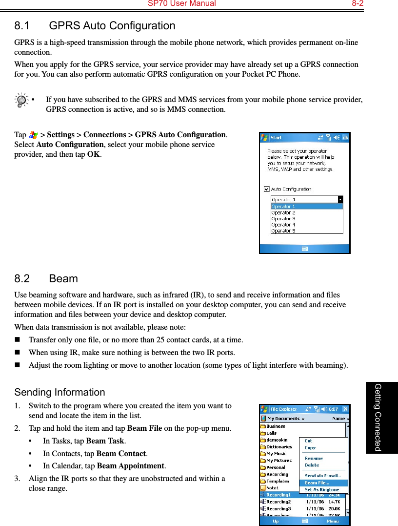   SP70 User Manual  8-2Getting Connected8.1 GPRSAutoCongurationGPRS is a high-speed transmission through the mobile phone network, which provides permanent on-line connection.When you apply for the GPRS service, your service provider may have already set up a GPRS connection for you. You can also perform automatic GPRS conﬁguration on your Pocket PC Phone.•  If you have subscribed to the GPRS and MMS services from your mobile phone service provider, GPRS connection is active, and so is MMS connection.Tap   &gt; Settings &gt; Connections &gt; GPRS Auto Conﬁguration. Select Auto Conﬁguration, select your mobile phone service provider, and then tap OK.8.2  BeamUse beaming software and hardware, such as infrared (IR), to send and receive information and ﬁles between mobile devices. If an IR port is installed on your desktop computer, you can send and receive information and ﬁles between your device and desktop computer.When data transmission is not available, please note:n  Transfer only one ﬁle, or no more than 25 contact cards, at a time.n  When using IR, make sure nothing is between the two IR ports.n  Adjust the room lighting or move to another location (some types of light interfere with beaming). Sending Information1.  Switch to the program where you created the item you want to send and locate the item in the list.2.  Tap and hold the item and tap Beam File on the pop-up menu.•  In Tasks, tap Beam Task.•  In Contacts, tap Beam Contact.•  In Calendar, tap Beam Appointment.3.  Align the IR ports so that they are unobstructed and within a close range.