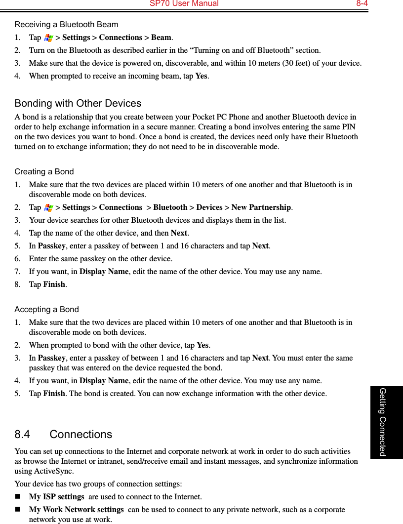   SP70 User Manual  8-4Getting ConnectedReceiving a Bluetooth Beam1.  Tap   &gt; Settings &gt; Connections &gt; Beam.2.  Turn on the Bluetooth as described earlier in the “Turning on and off Bluetooth” section.3.  Make sure that the device is powered on, discoverable, and within 10 meters (30 feet) of your device.4.  When prompted to receive an incoming beam, tap Yes.Bonding with Other DevicesA bond is a relationship that you create between your Pocket PC Phone and another Bluetooth device in order to help exchange information in a secure manner. Creating a bond involves entering the same PIN on the two devices you want to bond. Once a bond is created, the devices need only have their Bluetooth turned on to exchange information; they do not need to be in discoverable mode.Creating a Bond1.  Make sure that the two devices are placed within 10 meters of one another and that Bluetooth is in discoverable mode on both devices.2.  Tap   &gt; Settings &gt; Connections  &gt; Bluetooth &gt; Devices &gt; New Partnership.3.  Your device searches for other Bluetooth devices and displays them in the list.4.  Tap the name of the other device, and then Next.5.  In Passkey, enter a passkey of between 1 and 16 characters and tap Next.6.  Enter the same passkey on the other device. 7.  If you want, in Display Name, edit the name of the other device. You may use any name.8.  Tap Finish.Accepting a Bond1.  Make sure that the two devices are placed within 10 meters of one another and that Bluetooth is in discoverable mode on both devices.2.  When prompted to bond with the other device, tap Yes.3.  In Passkey, enter a passkey of between 1 and 16 characters and tap Next. You must enter the same passkey that was entered on the device requested the bond.4.  If you want, in Display Name, edit the name of the other device. You may use any name.5.  Tap Finish. The bond is created. You can now exchange information with the other device.8.4  ConnectionsYou can set up connections to the Internet and corporate network at work in order to do such activities as browse the Internet or intranet, send/receive email and instant messages, and synchronize information using ActiveSync.Your device has two groups of connection settings: n My ISP settings  are used to connect to the Internet.n My Work Network settings  can be used to connect to any private network, such as a corporate network you use at work.